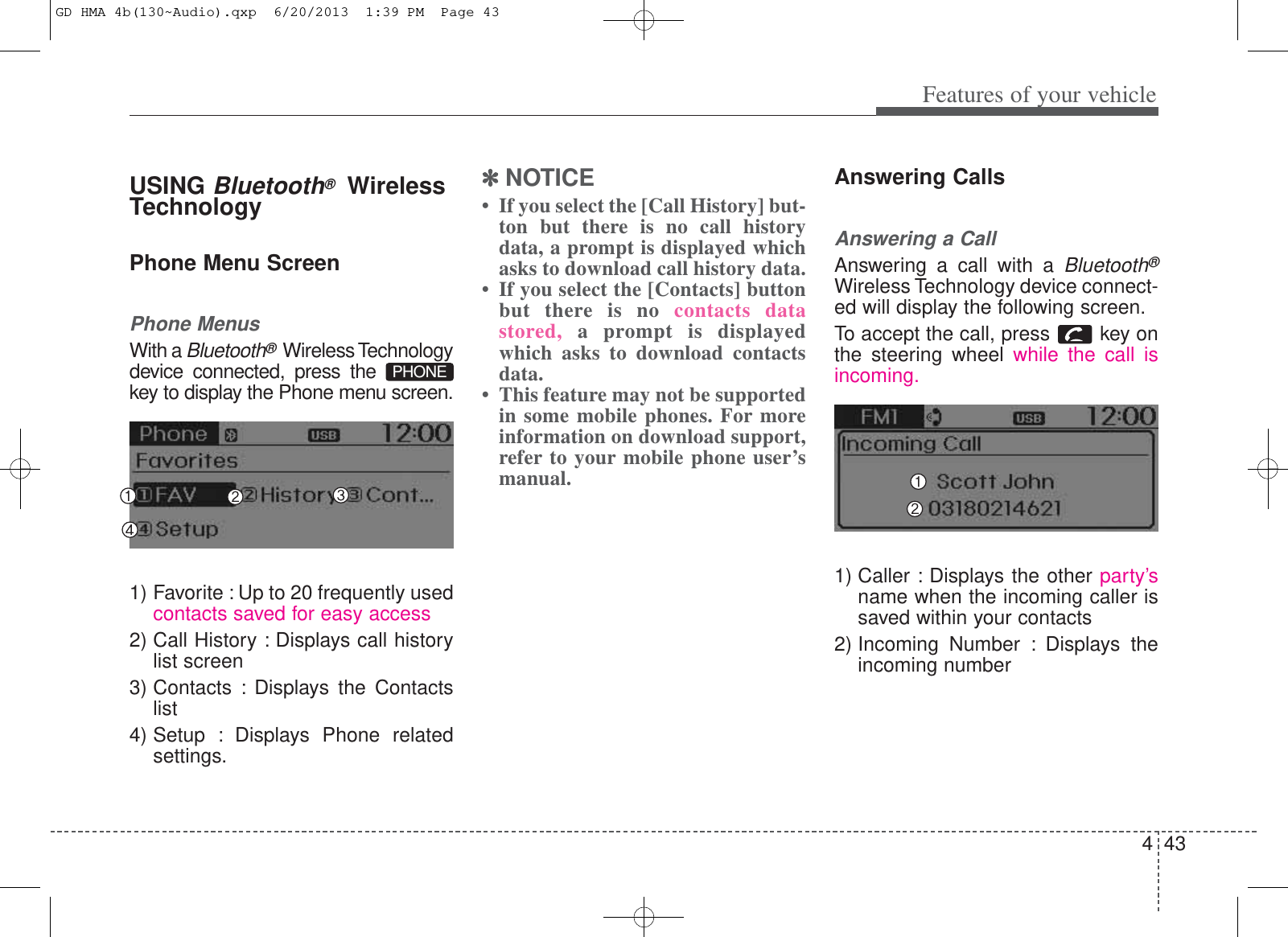 443Features of your vehicleUSING Bluetooth®WirelessTechnologyPhone Menu ScreenPhone MenusWith a Bluetooth®Wireless Technologydevice connected, press the key to display the Phone menu screen.1) Favorite : Up to 20 frequently usedcontacts saved for easy access2) Call History : Displays call historylist screen3) Contacts : Displays the Contactslist4) Setup : Displays Phone relatedsettings.✽✽NOTICE • If you select the [Call History] but-ton but there is no call historydata, a prompt is displayed whichasks to download call history data.• If you select the [Contacts] buttonbut there is no contacts datastored,  a prompt is displayedwhich asks to download contactsdata. • This feature may not be supportedin some mobile phones. For moreinformation on download support,refer to your mobile phone user’smanual.Answering CallsAnswering a CallAnswering a call with a Bluetooth®Wireless Technology device connect-ed will display the following screen.To accept the call, press  key onthe steering wheel while the call isincoming.1) Caller : Displays the other party’sname when the incoming caller issaved within your contacts2) Incoming Number : Displays theincoming numberPHONEGD HMA 4b(130~Audio).qxp  6/20/2013  1:39 PM  Page 43