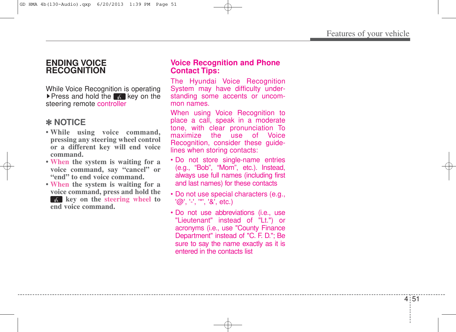 451Features of your vehicleENDING VOICERECOGNITIONWhile Voice Recognition is operatingPress and hold the  key on thesteering remote controller✽✽NOTICE • While using voice command,pressing any steering wheel controlor a different key will end voicecommand.• When the system is waiting for avoice command, say “cancel” or“end” to end voice command.• When the system is waiting for avoice command, press and hold thekey on the steering wheel toend voice command.Voice Recognition and PhoneContact Tips:The Hyundai Voice RecognitionSystem may have difficulty under-standing some accents or uncom-mon names.When using Voice Recognition toplace a call, speak in a moderatetone, with clear pronunciation Tomaximize the use of VoiceRecognition, consider these guide-lines when storing contacts:• Do not store single-name entries(e.g., “Bob”, “Mom”, etc.). Instead,always use full names (including firstand last names) for these contacts• Do not use special characters (e.g.,&apos;@&apos;, &apos;-&apos;, &apos;*&apos;, &apos;&amp;&apos;, etc.)• Do not use abbreviations (i.e., use&quot;Lieutenant&quot; instead of &quot;Lt.&quot;) oracronyms (i.e., use &quot;County FinanceDepartment&quot; instead of &quot;C. F. D.&quot;; Besure to say the name exactly as it isentered in the contacts listGD HMA 4b(130~Audio).qxp  6/20/2013  1:39 PM  Page 51