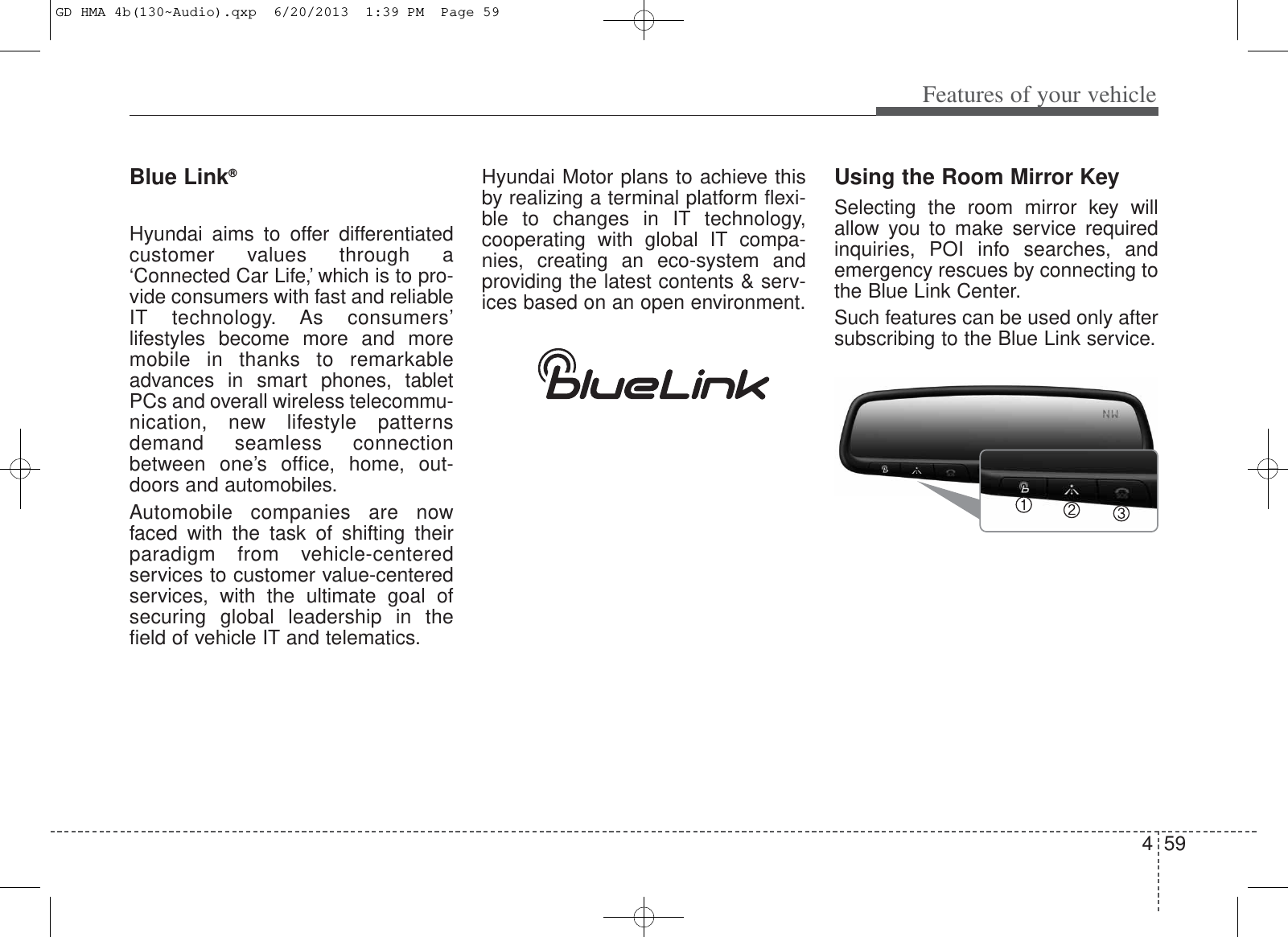 459Features of your vehicleBlue Link®Hyundai aims to offer differentiatedcustomer values through a‘Connected Car Life,’ which is to pro-vide consumers with fast and reliableIT technology. As consumers’lifestyles become more and moremobile in thanks to remarkableadvances in smart phones, tabletPCs and overall wireless telecommu-nication, new lifestyle patternsdemand seamless connectionbetween one’s office, home, out-doors and automobiles.Automobile companies are nowfaced with the task of shifting theirparadigm from vehicle-centeredservices to customer value-centeredservices, with the ultimate goal ofsecuring global leadership in thefield of vehicle IT and telematics.Hyundai Motor plans to achieve thisby realizing a terminal platform flexi-ble to changes in IT technology,cooperating with global IT compa-nies, creating an eco-system andproviding the latest contents &amp; serv-ices based on an open environment.Using the Room Mirror KeySelecting the room mirror key willallow you to make service requiredinquiries, POI info searches, andemergency rescues by connecting tothe Blue Link Center.Such features can be used only aftersubscribing to the Blue Link service.GD HMA 4b(130~Audio).qxp  6/20/2013  1:39 PM  Page 59