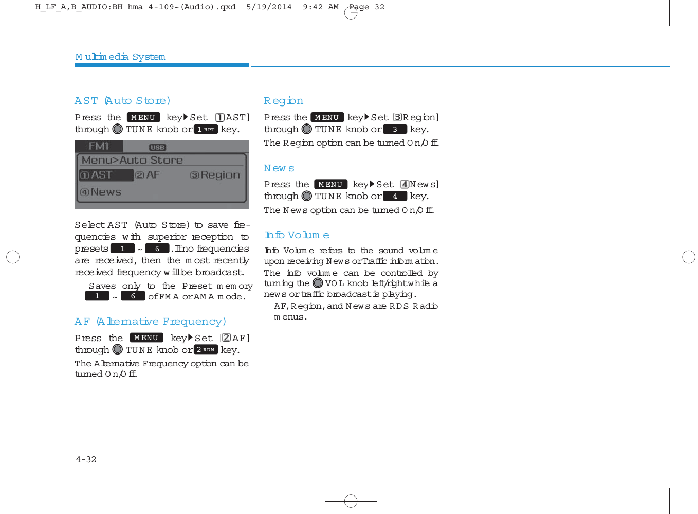 4-32Multimedia SystemAST (Auto Store)Press the key S et [ AST]through TU N E  knob or key.Select AST (Auto Store) to save fre-quencies w ith superior reception topresets ~ . If no frequenciesare received, then the m ost recentlyreceived frequency will be broadcast. Saves only to the P reset memory~ of FM A or AM A m ode. AF (Alternative Frequency)Press the key Set [AF]through TU N E  knob or key.The Alternative Frequency option can beturned On/Off.RegionPress the key Set [ R egion]through TU N E  knob or key.The R egion option can be turned On/Off.NewsPress the key S et [News]through TU N E  knob or key.The News option can be turned On/Off.Info Volum eInfo Volum e refers to the sound volum eupon receiving News or Traffic inform ation.The info volum e can be controlled byturning the VO L knob left/right while anew s or traffic broadcast is playing. AF, R egion, and News are RDS R adiomenus.MENU1 RPT61 4MENU3MENU2 RDMMENU61 H_LF_A,B_AUDIO:BH hma 4-109~(Audio).qxd  5/19/2014  9:42 AM  Page 32