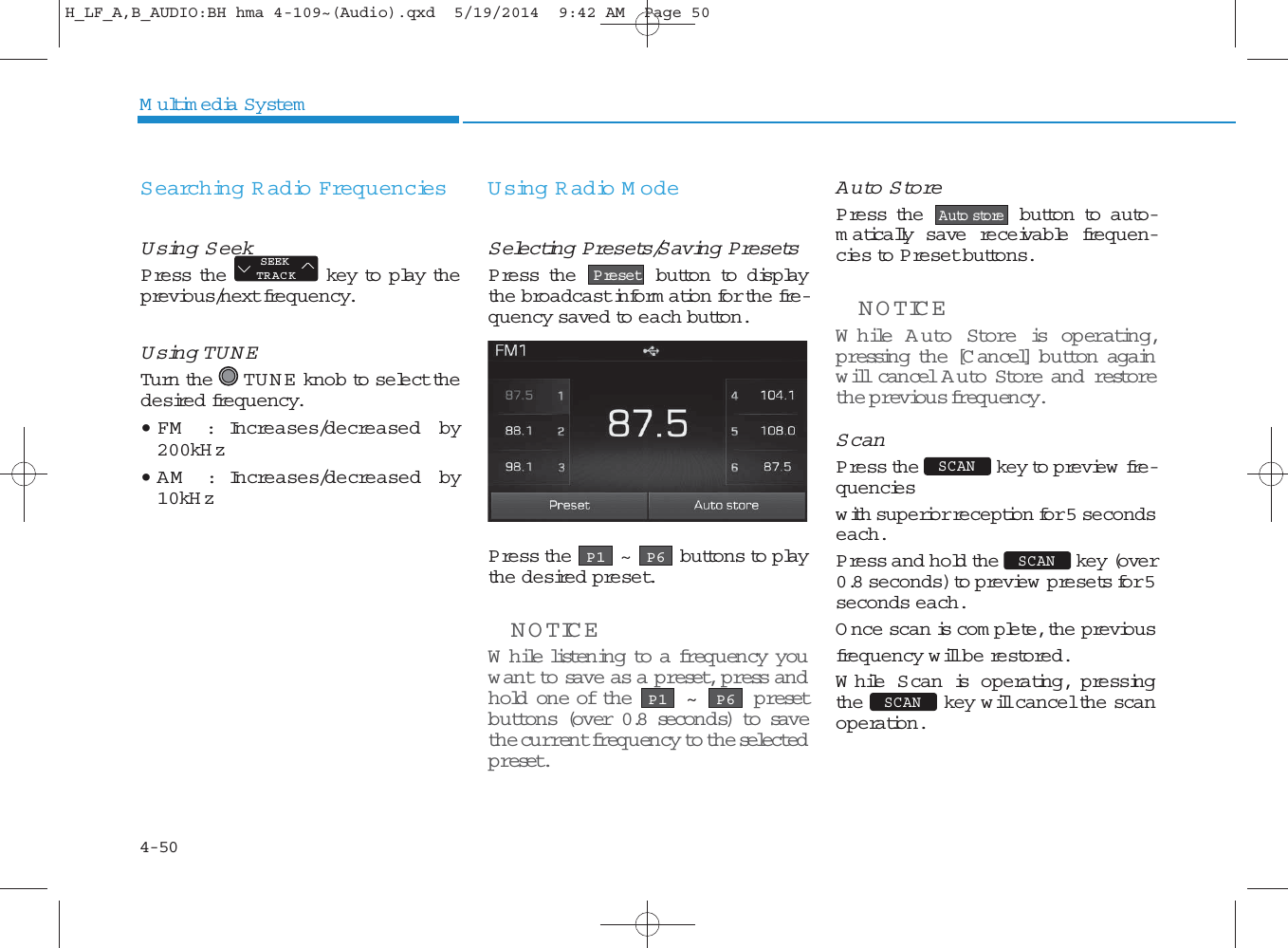 4-50Multimedia SystemSearching Radio FrequenciesUsing SeekPress the key to play theprevious/next frequency.Using TUNETurn the TU N E  knob to select thedesired frequency.• FM   : Increases/decreased by200kH z• AM   : Increases/decreased by10kH zUsing Radio M odeSelecting Presets/Saving PresetsPress the button to displaythe broadcast inform ation for the fre-quency saved to each button.Press the ~ buttons to playthe desired preset.NOTICEWhile listening to a frequency youwant to save as a preset, p ress an dhold one of the  ~  p resetbuttons (over 0.8 seconds) to savethe current frequency to the selectedpreset.Auto StorePress the button to auto-matically save receivable frequen-cies to Preset buttons.NOTICEWhile A u to Store is operating,p ressing the [C ancel] button againwill cancel Auto Store and restorethe previous frequency.ScanPress the key to preview  fre-quencieswith superior reception for 5 secondseach. Press and hold the key (over0.8 seconds) to preview  presets for 5seconds each.Once scan is com plete, the previousfrequency will be restored.While Scan is operating, pressingthe key will cancel the scanoperation.SEEKTRACKP6P1P6P1SCAN SCAN SCAN Auto storePresetH_LF_A,B_AUDIO:BH hma 4-109~(Audio).qxd  5/19/2014  9:42 AM  Page 50