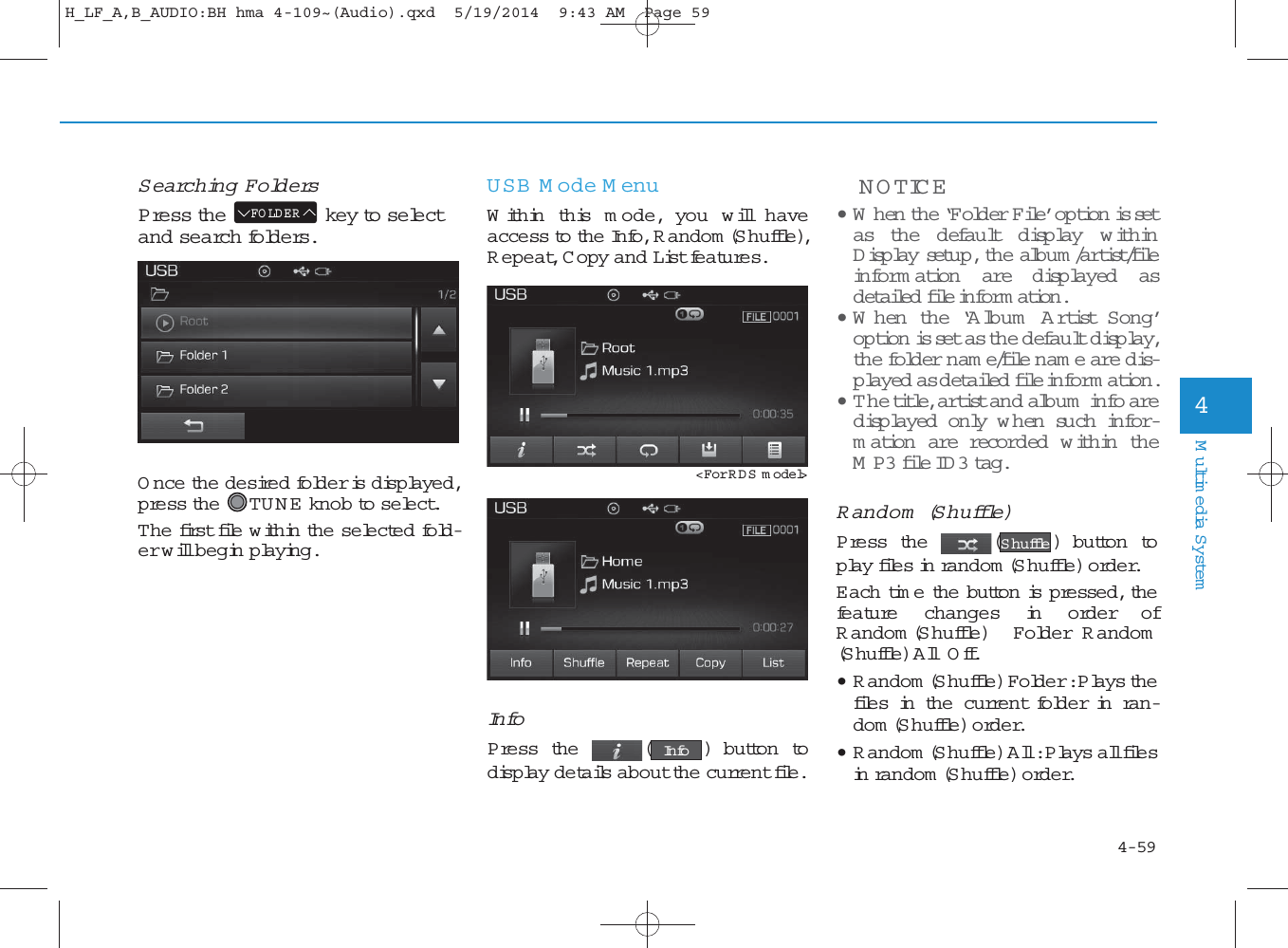 4-59Multimedia System4Searching FoldersPress the key to selectand search folders.Once the desired folder is displayed,press the TU N E  knob to select. The first file within the selected fold-er will begin playing.USB M ode MenuWithin this m ode, you w ill haveaccess to the Info, R andom (Shuffle),R epeat, Copy and List features.InfoPress the ( ) button todisplay details about the current file.NOTICE • W hen the ‘Folder File’ option is setas the default disp lay w ithinDisp lay setup, the album /artist/fileinform ation are disp layed asdetailed  file inform ation.• W hen the ‘Album  A rtist Song’option is set as the default disp lay,the folder nam e/file nam e are dis-played as detailed file inform ation.•The title, artist and album  info aredisp layed only w hen  such  infor-mation are recorded  w ithin theMP3 file ID 3  tag.Random  (Shuffle)Press the ( ) button toplay files in random (S huffle) order.Each time the button is pressed, thefeature changes in order ofR andom (Shuffle) Folder R andom(Shuffle) AllOff.• R andom (Shuffle) Folder : Plays thefiles in the current folder in ran-dom (Shuffle) order.• R andom (Shuffle) All : Plays all filesin random (Shuffle) order.ShuffleInfoFO LDER&lt;For RDS m odel&gt;H_LF_A,B_AUDIO:BH hma 4-109~(Audio).qxd  5/19/2014  9:43 AM  Page 59