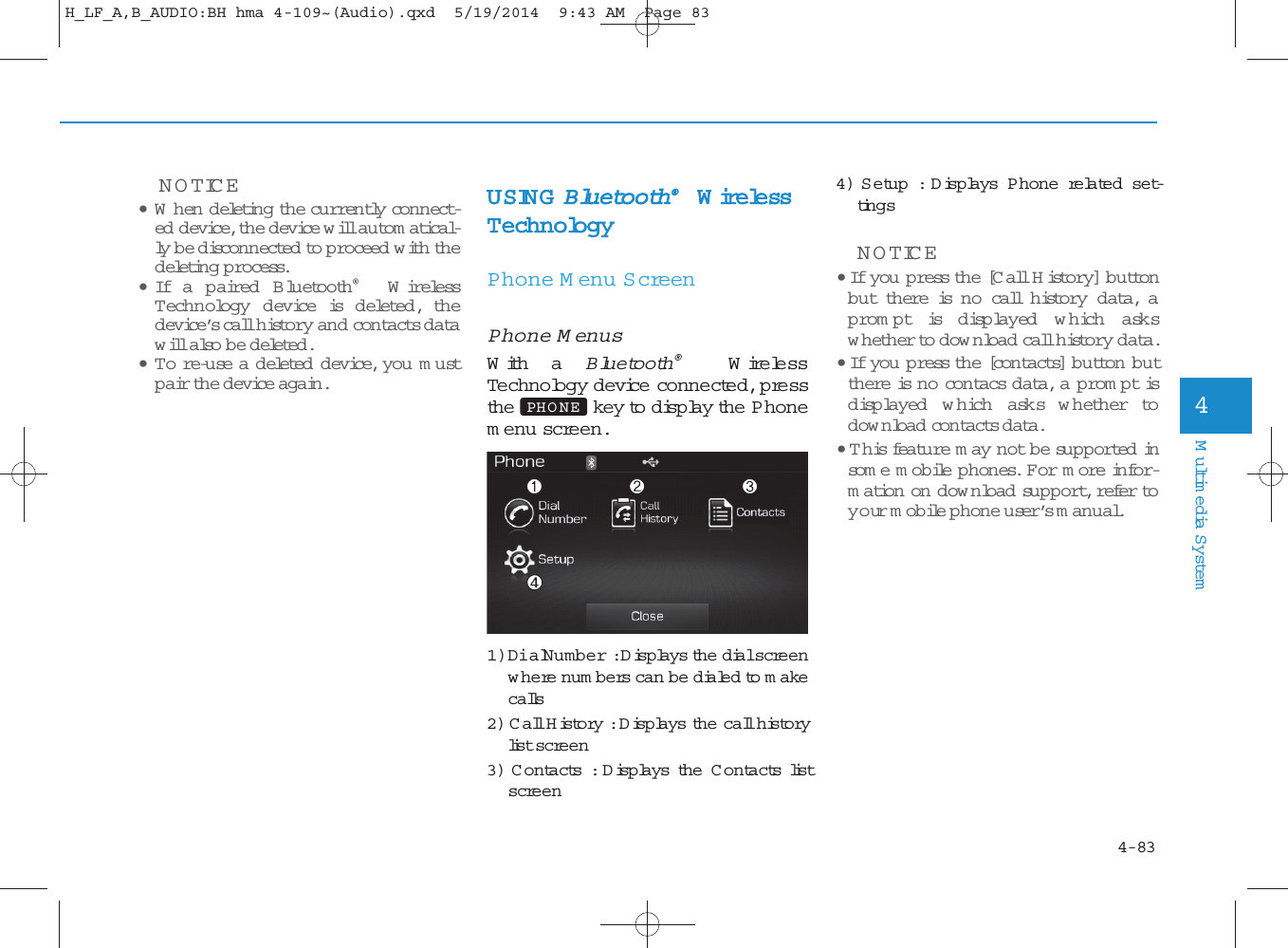 4-83Multimedia System4NOTICE • W hen deleting the currently connect-ed device, the device will autom atical-ly be disconnected to proceed with thedeleting p rocess.•If a paired  B luetooth®WirelessTechnology device is d eleted , th edevice’s call history and contactsdatawill also  be deleted.•To re-use a deleted  d evice, you m ustpair the device again.USING Bluetooth®W irelessTechnologyPhone Menu S creenPhone MenusWith a Bluetooth®Wire lessTechnology device connected, pressthe key to display the Phonemenu screen.1) Dial Number : Displays the dial screenw here num bers can be dialed to makecalls2) Call History : Displays the call historylist screen3) C ontacts: Displays the C ontactslistscreen4) Setup : Displays P hone related set-tingsNOTICE • If you press the [Call History] buttonbut there is n o call history data, aprom pt is d isp layed w hich  ask swhether to dow nload call history data.• If you press the [contacts] button butthere is no contacs data, a prom pt isdisp layed w hich ask s w hether todow nload con tactsdata. • T h is feature m ay not be supported  insome mobile phones. F or m ore infor-mation on dow nload support, refer toyour mobile phone user’s m anual.PHO NEH_LF_A,B_AUDIO:BH hma 4-109~(Audio).qxd  5/19/2014  9:43 AM  Page 83