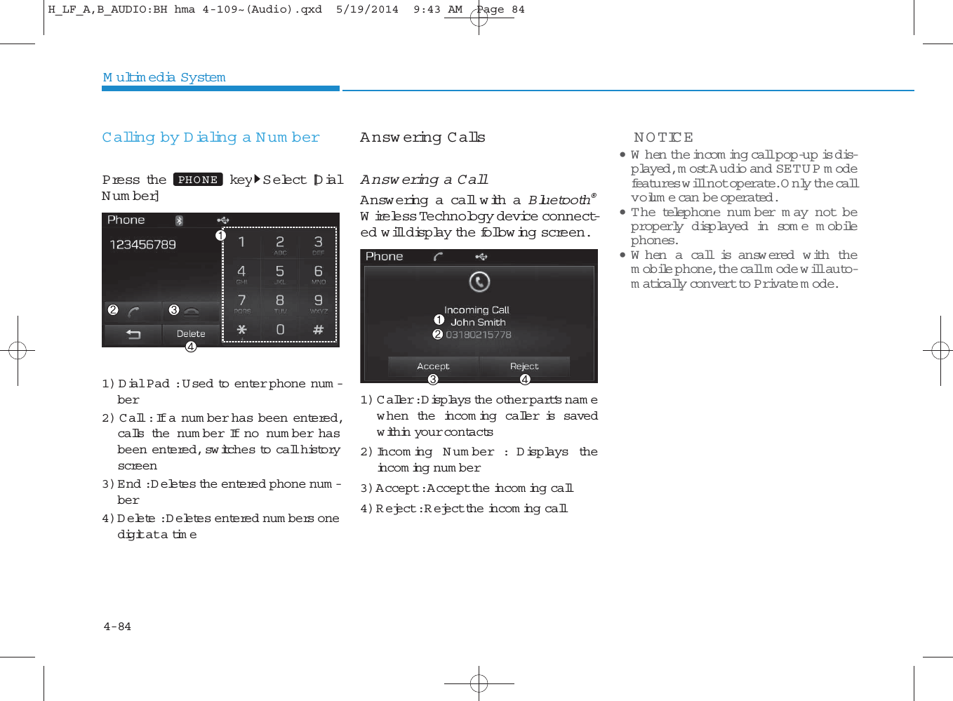 4-84Multimedia SystemCalling by Dialing a Num berPress the key Select [DialN um ber]1) Dial Pad : U sed to enter phone num -ber2) Call : If a num ber has been entered,calls the num ber If no num ber hasbeen entered, sw itches to call historyscreen3) E nd : Deletes the entered phone num -ber4) Delete : Deletes entered num bers onedigit at a timeAnswering CallsAnswering a CallAnswering a call with a Bluetooth®Wireless Technology device connect-ed will display the follow ing screen.1) C aller : Displays the other part’s nam ew hen the incom ing caller is savedwithin your contacts2) Incom ing N um ber : Displays theincom ing num ber3) Accept : Accept the incom ing call4) Reject : Reject the incom ing callNOTICE • W hen the incom ing call pop-up is dis-played, most A udio and SETUP modefeatures will not operate. Only the callvolum e can  be op erated.•The telephone num ber m ay not beprop erly disp layed in some mobilephones.• W hen a call is an sw ered  w ith themobile phone, the call mode will auto-matically convert to Private mode.PHO NEH_LF_A,B_AUDIO:BH hma 4-109~(Audio).qxd  5/19/2014  9:43 AM  Page 84