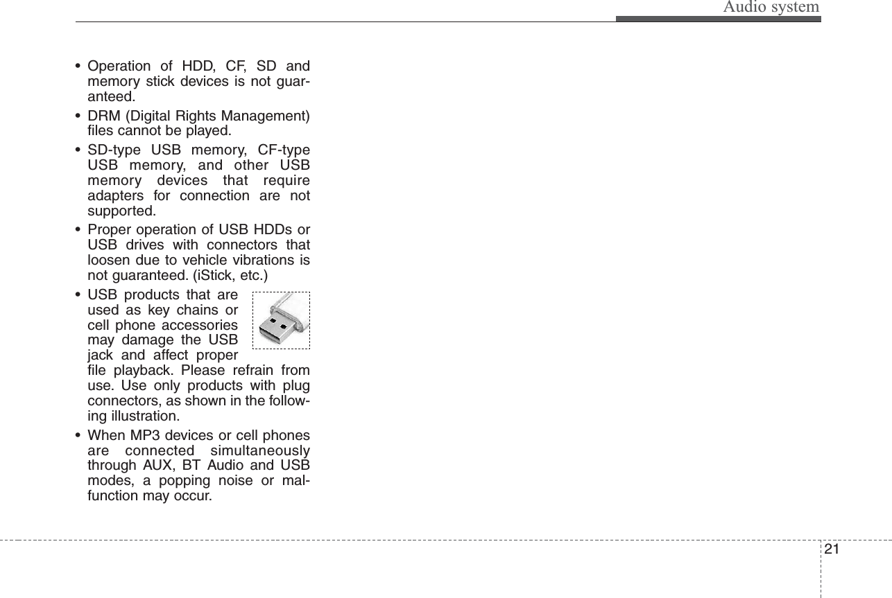 Audio system21• Operation of HDD, CF, SD andmemory stick devices is not guar-anteed.• DRM (Digital Rights Management)files cannot be played.• SD-type USB memory, CF-typeUSB memory, and other USBmemory devices that requireadapters for connection are notsupported.• Proper operation of USB HDDs orUSB drives with connectors thatloosen due to vehicle vibrations isnot guaranteed. (iStick, etc.)• USB products that areused as key chains orcell phone accessoriesmay damage the USBjack and affect properfile playback. Please refrain fromuse. Use only products with plugconnectors, as shown in the follow-ing illustration.• When MP3 devices or cell phonesare connected simultaneouslythrough AUX, BT Audio and USBmodes, a popping noise or mal-function may occur.