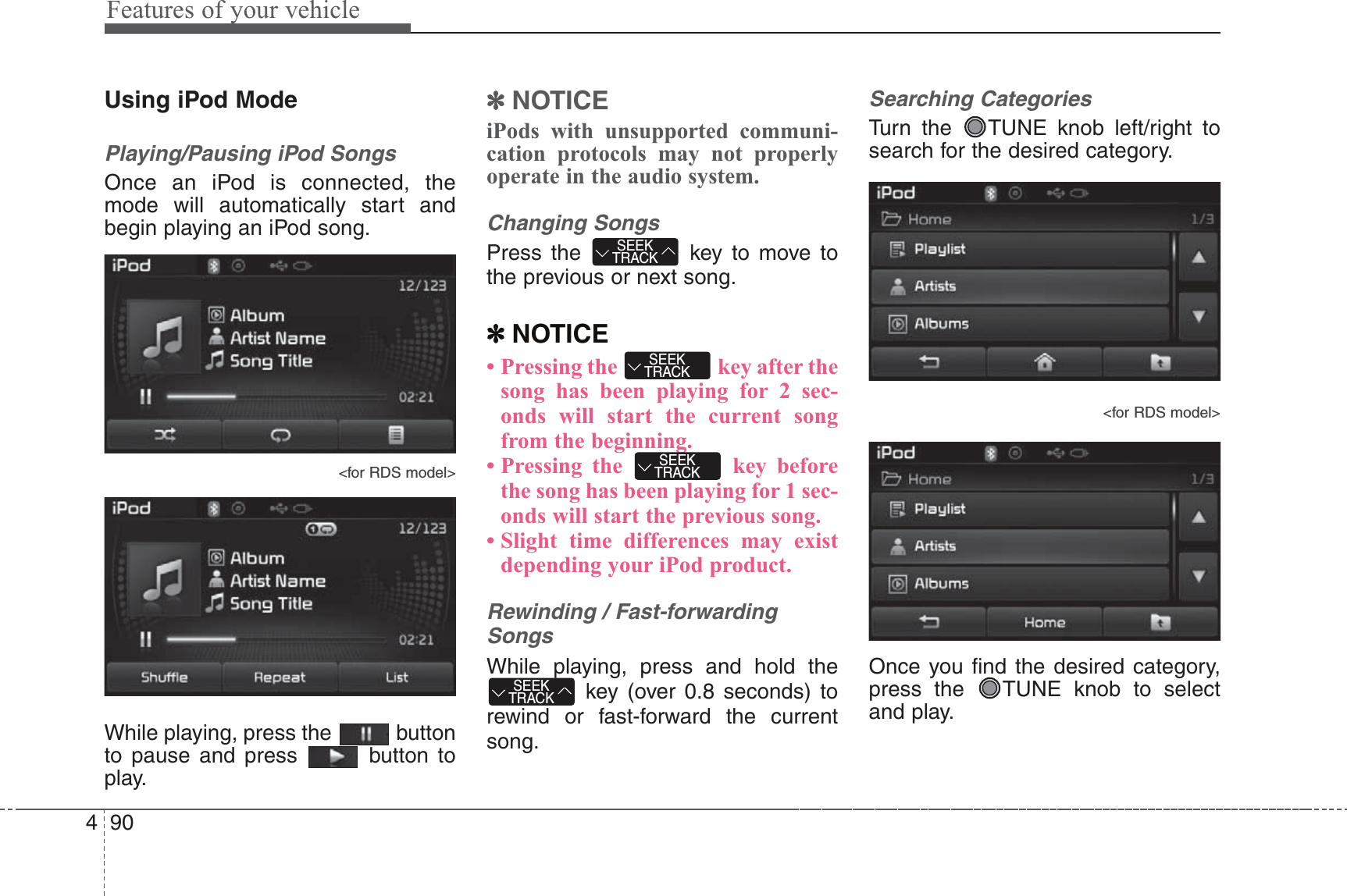 Features of your vehicle904Using iPod ModePlaying/Pausing iPod SongsOnce an iPod is connected, themode will automatically start andbegin playing an iPod song.&lt;for RDS model&gt;While playing, press the  buttonto pause and press  button toplay.✽NOTICE iPods with unsupported communi-cation protocols may not properlyoperate in the audio system. Changing SongsPress the  key to move tothe previous or next song.✽NOTICE • Pressing the  key after thesong has been playing for 2 sec-onds will start the current songfrom the beginning.• Pressing the  key beforethe song has been playing for 1 sec-onds will start the previous song.• Slight time differences may existdepending your iPod product.Rewinding / Fast-forwardingSongsWhile playing, press and hold thekey (over 0.8 seconds) torewind or fast-forward the currentsong.Searching CategoriesTurn the  TUNE knob left/right tosearch for the desired category.&lt;for RDS model&gt;Once you find the desired category,press the  TUNE knob to selectand play.SEEKTRACKSEEKTRACKSEEKTRACKSEEKTRACK