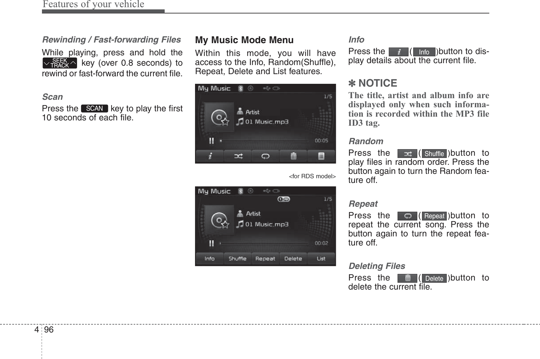 Features of your vehicle964Rewinding / Fast-forwarding FilesWhile playing, press and hold thekey (over 0.8 seconds) torewind or fast-forward the current file.ScanPress the  key to play the first10 seconds of each file.My Music Mode MenuWithin this mode, you will haveaccess to the Info, Random(Shuffle),Repeat, Delete and List features.&lt;for RDS model&gt;InfoPress the  ( )button to dis-play details about the current file.✽NOTICE The title, artist and album info aredisplayed only when such informa-tion is recorded within the MP3 fileID3 tag.RandomPress the  ( )button toplay files in random order. Press thebutton again to turn the Random fea-ture off.RepeatPress the  ( )button torepeat the current song. Press thebutton again to turn the repeat fea-ture off.Deleting FilesPress the  ( )button todelete the current file.DeleteRepeatShuffleInfoSCAN SEEKTRACK