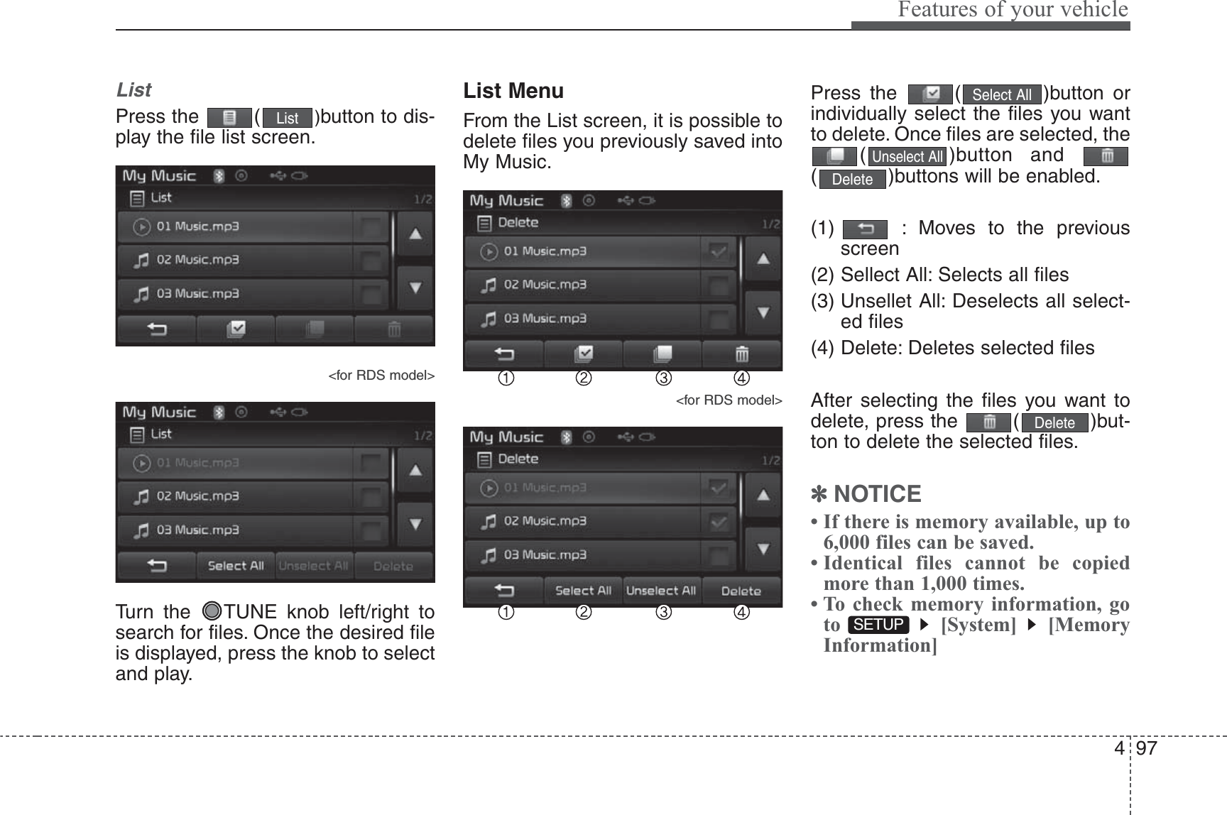 497Features of your vehicleListPress the  ( )button to dis-play the file list screen.&lt;for RDS model&gt;Turn the  TUNE knob left/right tosearch for files. Once the desired fileis displayed, press the knob to selectand play.List MenuFrom the List screen, it is possible todelete files you previously saved intoMy Music.&lt;for RDS model&gt;Press the  ( )button orindividually select the files you wantto delete. Once files are selected, the( )button and ( )buttons will be enabled.(1)  : Moves to the previousscreen(2) Sellect All: Selects all files(3) Unsellet All: Deselects all select-ed files(4) Delete: Deletes selected filesAfter selecting the files you want todelete, press the  ( )but-ton to delete the selected files.✽NOTICE • If there is memory available, up to6,000 files can be saved.• Identical files cannot be copiedmore than 1,000 times.• To check memory information, goto [System] [MemoryInformation]SETUP DeleteDeleteUnselect AllSelect AllList