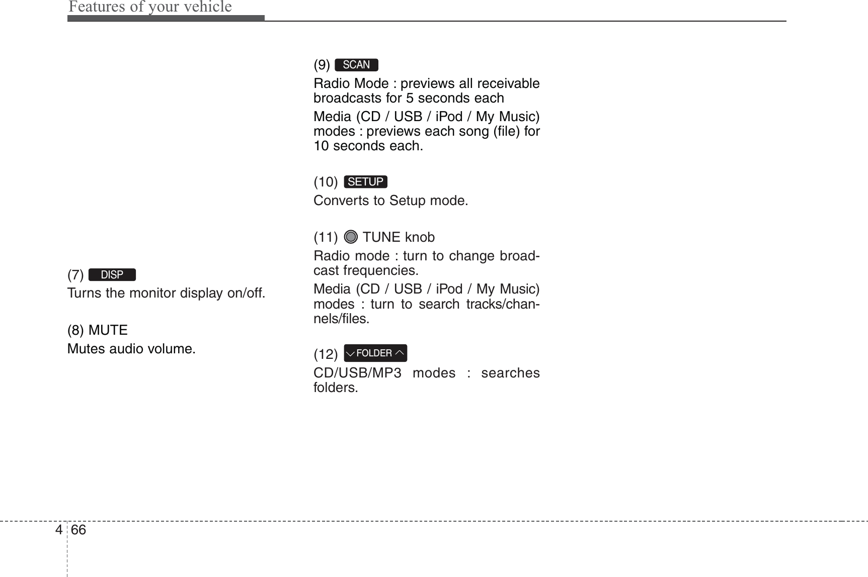 Features of your vehicle664(7) Turns the monitor display on/off.(8) MUTEMutes audio volume.(9) Radio Mode : previews all receivablebroadcasts for 5 seconds eachMedia (CD / USB / iPod / My Music)modes : previews each song (file) for10 seconds each.(10) Converts to Setup mode.(11) TUNE knobRadio mode : turn to change broad-cast frequencies.Media (CD / USB / iPod / My Music)modes : turn to search tracks/chan-nels/files.(12) CD/USB/MP3 modes : searchesfolders.FOLDERSETUPSCAN DISP 