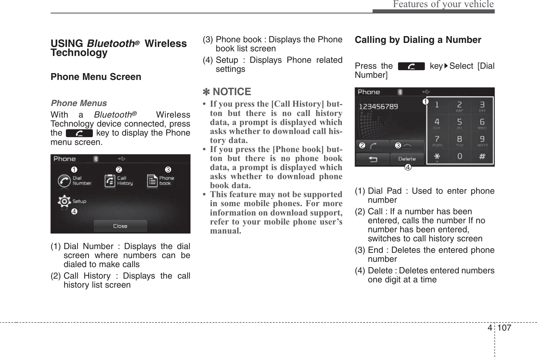 4 107Features of your vehicleUSING Bluetooth®WirelessTechnologyPhone Menu ScreenPhone MenusWith a Bluetooth®WirelessTechnology device connected, pressthe  key to display the Phonemenu screen.(1) Dial Number : Displays the dialscreen where numbers can bedialed to make calls(2) Call History : Displays the callhistory list screen(3) Phone book : Displays the Phonebook list screen(4) Setup : Displays Phone relatedsettings✽NOTICE • If you press the [Call History] but-ton but there is no call historydata, a prompt is displayed whichasks whether to download call his-tory data.• If you press the [Phone book] but-ton but there is no phone bookdata, a prompt is displayed whichasks whether to download phonebook data. • This feature may not be supportedin some mobile phones. For moreinformation on download support,refer to your mobile phone user’smanual.Calling by Dialing a NumberPress the  key Select [DialNumber](1) Dial Pad : Used to enter phonenumber(2) Call : If a number has beenentered, calls the number If nonumber has been entered,switches to call history screen(3) End : Deletes the entered phonenumber(4) Delete : Deletes entered numbersone digit at a time