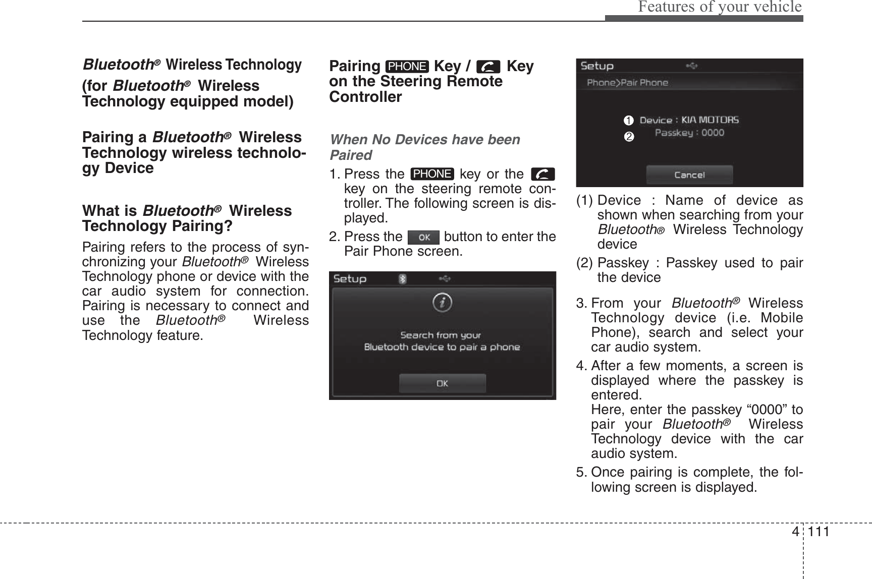 4 111Features of your vehicleBluetooth® Wireless Technology(for Bluetooth®WirelessTechnology equipped model)Pairing a Bluetooth®WirelessTechnology wireless technolo-gy DeviceWhat is Bluetooth®WirelessTechnology Pairing?Pairing refers to the process of syn-chronizing your Bluetooth®WirelessTechnology phone or device with thecar audio system for connection.Pairing is necessary to connect anduse the Bluetooth®WirelessTechnology feature.Pairing Key / Keyon the Steering RemoteControllerWhen No Devices have beenPaired1. Press the  key or the key on the steering remote con-troller. The following screen is dis-played.2. Press the  button to enter thePair Phone screen.(1) Device : Name of device asshown when searching from yourBluetooth®  Wireless Technologydevice(2) Passkey : Passkey used to pairthe device3. From your Bluetooth®WirelessTechnology device (i.e. MobilePhone), search and select yourcar audio system.4. After a few moments, a screen isdisplayed where the passkey isentered.Here, enter the passkey “0000” topair your Bluetooth®WirelessTechnology device with the caraudio system.5. Once pairing is complete, the fol-lowing screen is displayed.PHONEPHONE