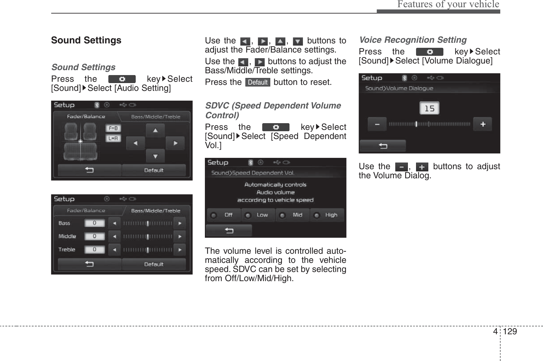 4 129Features of your vehicleSound SettingsSound SettingsPress the  key Select[Sound] Select [Audio Setting]Use the , , ,  buttons toadjust the Fader/Balance settings.Use the  ,  buttons to adjust theBass/Middle/Treble settings.Press the  button to reset.SDVC (Speed Dependent VolumeControl)Press the  key Select[Sound] Select [Speed DependentVol.]The volume level is controlled auto-matically according to the vehiclespeed. SDVC can be set by selectingfrom Off/Low/Mid/High.Voice Recognition SettingPress the  key Select[Sound] Select [Volume Dialogue]Use the  ,  buttons to adjustthe Volume Dialog.Default