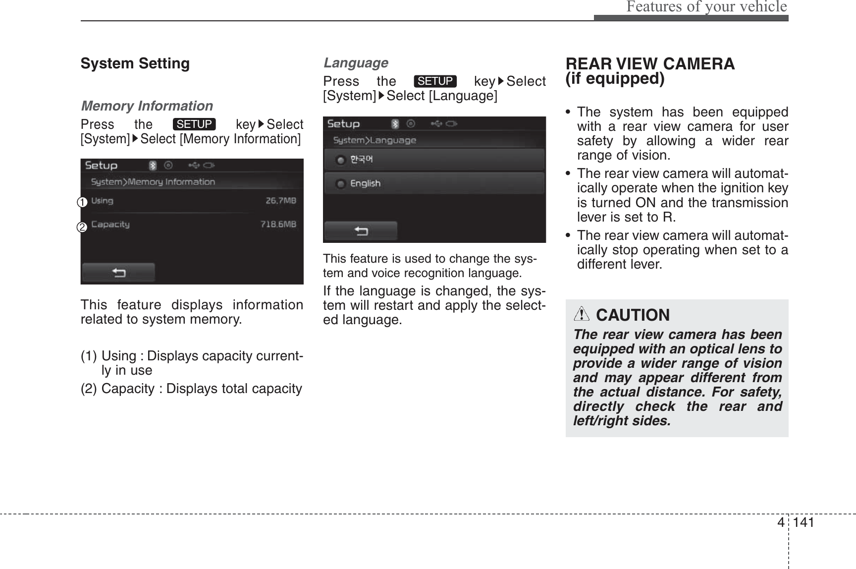 4 141Features of your vehicleSystem SettingMemory InformationPress the  key Select[System] Select [Memory Information]This feature displays informationrelated to system memory.(1) Using : Displays capacity current-ly in use(2) Capacity : Displays total capacityLanguagePress the  key Select[System] Select [Language]This feature is used to change the sys-tem and voice recognition language.If the language is changed, the sys-tem will restart and apply the select-ed language.REAR VIEW CAMERA(if equipped)• The system has been equippedwith a rear view camera for usersafety by allowing a wider rearrange of vision.• The rear view camera will automat-ically operate when the ignition keyis turned ON and the transmissionlever is set to R.• The rear view camera will automat-ically stop operating when set to adifferent lever.SETUP SETUP CAUTIONThe rear view camera has beenequipped with an optical lens toprovide a wider range of visionand may appear different fromthe actual distance. For safety,directly check the rear andleft/right sides.