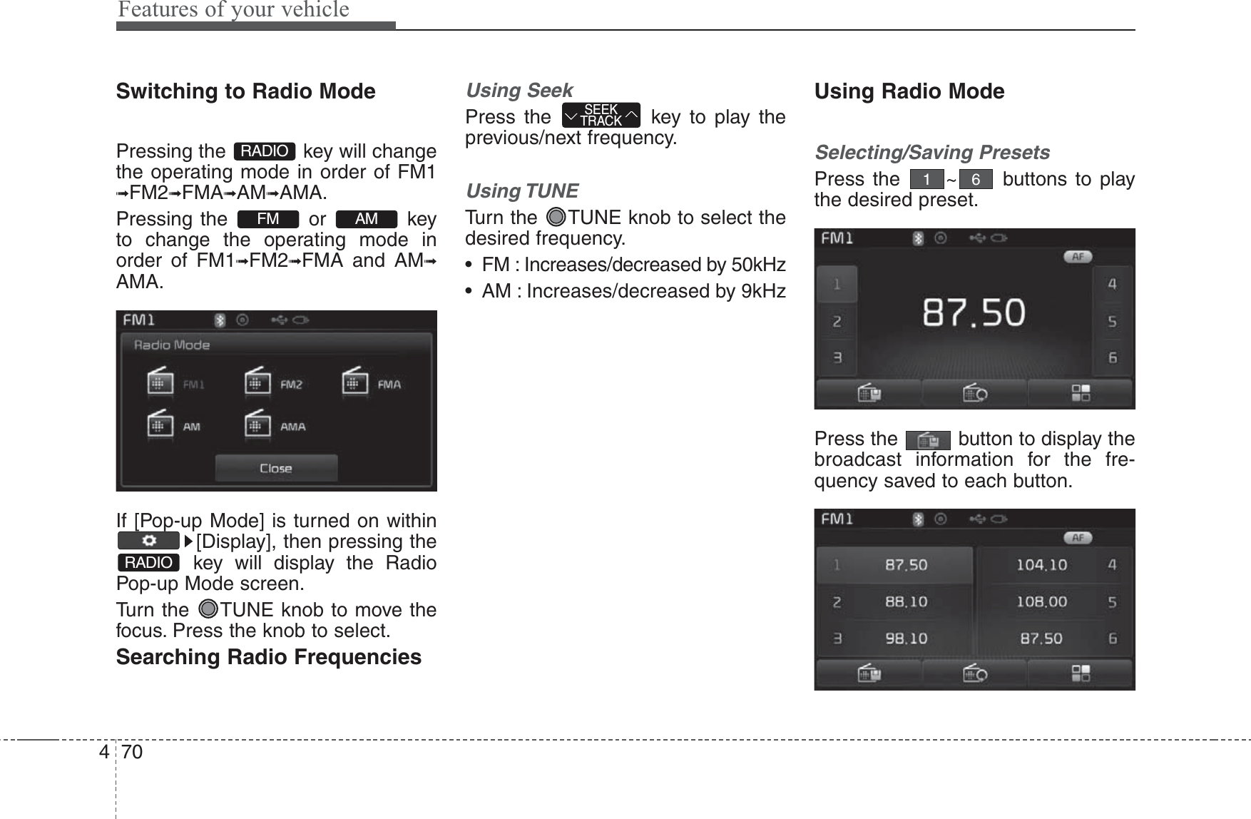 Features of your vehicle704Switching to Radio ModePressing the  key will changethe operating mode in order of FM1➟FM2➟FMA➟AM➟AMA.Pressing the or keyto change the operating mode inorder of FM1➟FM2➟FMA and AM➟AMA.If [Pop-up Mode] is turned on within[Display], then pressing thekey will display the RadioPop-up Mode screen.Turn the  TUNE knob to move thefocus. Press the knob to select.Searching Radio FrequenciesUsing SeekPress the  key to play theprevious/next frequency.Using TUNETurn the  TUNE knob to select thedesired frequency.• FM : Increases/decreased by 50kHz• AM : Increases/decreased by 9kHzUsing Radio ModeSelecting/Saving PresetsPress the  ~ buttons to playthe desired preset.Press the  button to display thebroadcast information for the fre-quency saved to each button.61SEEKTRACKRADIOAMFMRADIO