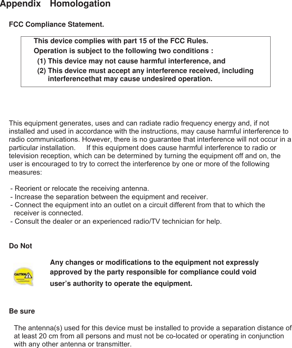 Appendix  Homologation FCC Compliance Statement. This device complies with part 15 of the FCC Rules. Operation is subject to the following two conditions :   (1) This device may not cause harmful interference, and   (2) This device must accept any interference received, including interferencethat may cause undesired operation.  This equipment generates, uses and can radiate radio frequency energy and, if not installed and used in accordance with the instructions, may cause harmful interference to radio communications. However, there is no guarantee that interference will not occur in a particular installation.      If this equipment does cause harmful interference to radio or television reception, which can be determined by turning the equipment off and on, the user is encouraged to try to correct the interference by one or more of the following measures:      - Reorient or relocate the receiving antenna.       - Increase the separation between the equipment and receiver.       - Connect the equipment into an outlet on a circuit different from that to which the receiver is connected.       - Consult the dealer or an experienced radio/TV technician for help. Do Not Any changes or modifications to the equipment not expressly   approved by the party responsible for compliance could void user’s authority to operate the equipment. GBe sure GThe antenna(s) used for this device must be installed to provide a separation distance of   at least 20 cm from all persons and must not be co-located or operating in conjunction   with any other antenna or transmitter.   
