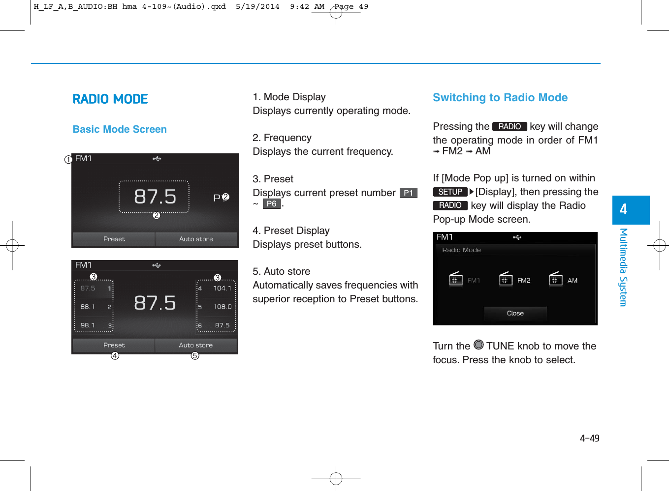 4-49Multimedia System4RADIO MODEBasic Mode Screen1. Mode DisplayDisplays currently operating mode.2. FrequencyDisplays the current frequency.3. PresetDisplays current preset number~ .4. Preset DisplayDisplays preset buttons.5. Auto storeAutomatically saves frequencies withsuperior reception to Preset buttons.Switching to Radio ModePressing the  key will changethe operating mode in order of FM1➟ FM2 ➟ AM If [Mode Pop up] is turned on within[Display], then pressing the key will display the RadioPop-up Mode screen.Turn the  TUNE knob to move thefocus. Press the knob to select.P6P1RADIO SETUPRADIO H_LF_A,B_AUDIO:BH hma 4-109~(Audio).qxd  5/19/2014  9:42 AM  Page 49