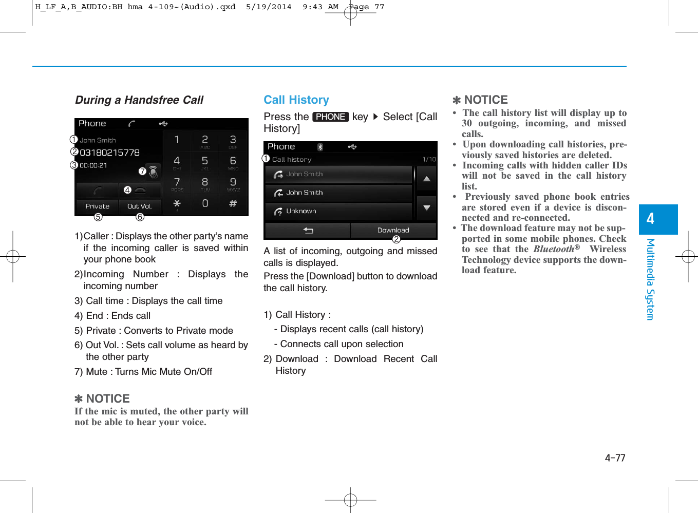 4-77Multimedia System4During a Handsfree Call1)Caller : Displays the other party’s nameif the incoming caller is saved withinyour phone book2)Incoming Number : Displays theincoming number3) Call time : Displays the call time4) End : Ends call5) Private : Converts to Private mode6) Out Vol. : Sets call volume as heard bythe other party7) Mute : Turns Mic Mute On/Off✽NOTICE If the mic is muted, the other party willnot be able to hear your voice.Call HistoryPress the  key  Select [CallHistory]A list of incoming, outgoing and missedcalls is displayed.Press the [Download] button to downloadthe call history.1) Call History :- Displays recent calls (call history)- Connects call upon selection2) Download : Download Recent CallHistory✽NOTICE •  The call history list will display up to30 outgoing, incoming, and missedcalls.•  Upon downloading call histories, pre-viously saved histories are deleted. •  Incoming calls with hidden caller IDswill not be saved in the call historylist.•  Previously saved phone book entriesare stored even if a device is discon-nected and re-connected. •  The download feature may not be sup-ported in some mobile phones. Checkto see that the Bluetooth®WirelessTechnology device supports the down-load feature.PHONE H_LF_A,B_AUDIO:BH hma 4-109~(Audio).qxd  5/19/2014  9:43 AM  Page 77