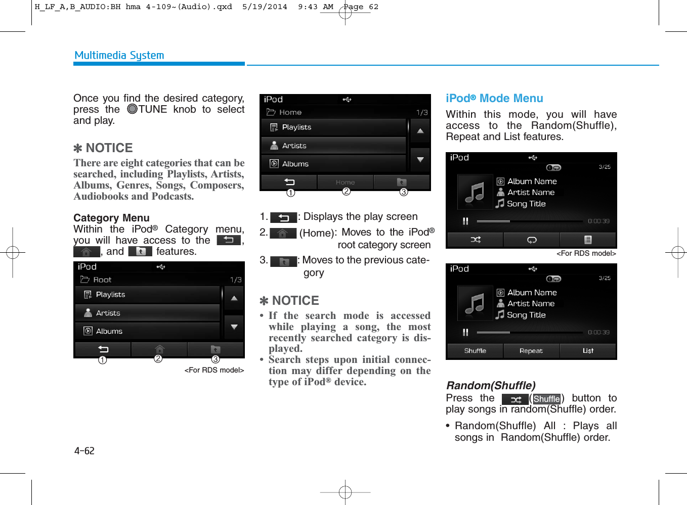 4-62Multimedia SystemOnce you find the desired category,press the  TUNE knob to selectand play.✽NOTICE There are eight categories that can besearched, including Playlists, Artists,Albums, Genres, Songs, Composers,Audiobooks and Podcasts.Category MenuWithin the iPod®Category menu,you will have access to the  ,, and  features.1.  : Displays the play screen2.  (Home): Moves to the iPod®root category screen3.  : Moves to the previous cate-gory✽NOTICE • If the search mode is accessedwhile playing a song, the mostrecently searched category is dis-played.• Search steps upon initial connec-tion may differ depending on thetype of iPod®device.iPod®Mode MenuWithin this mode, you will haveaccess to the Random(Shuffle),Repeat and List features.Random(Shuffle)Press the  ( ) button toplay songs in random(Shuffle) order.• Random(Shuffle) All : Plays allsongs in  Random(Shuffle) order.Shuffle&lt;For RDS model&gt;&lt;For RDS model&gt;H_LF_A,B_AUDIO:BH hma 4-109~(Audio).qxd  5/19/2014  9:43 AM  Page 62