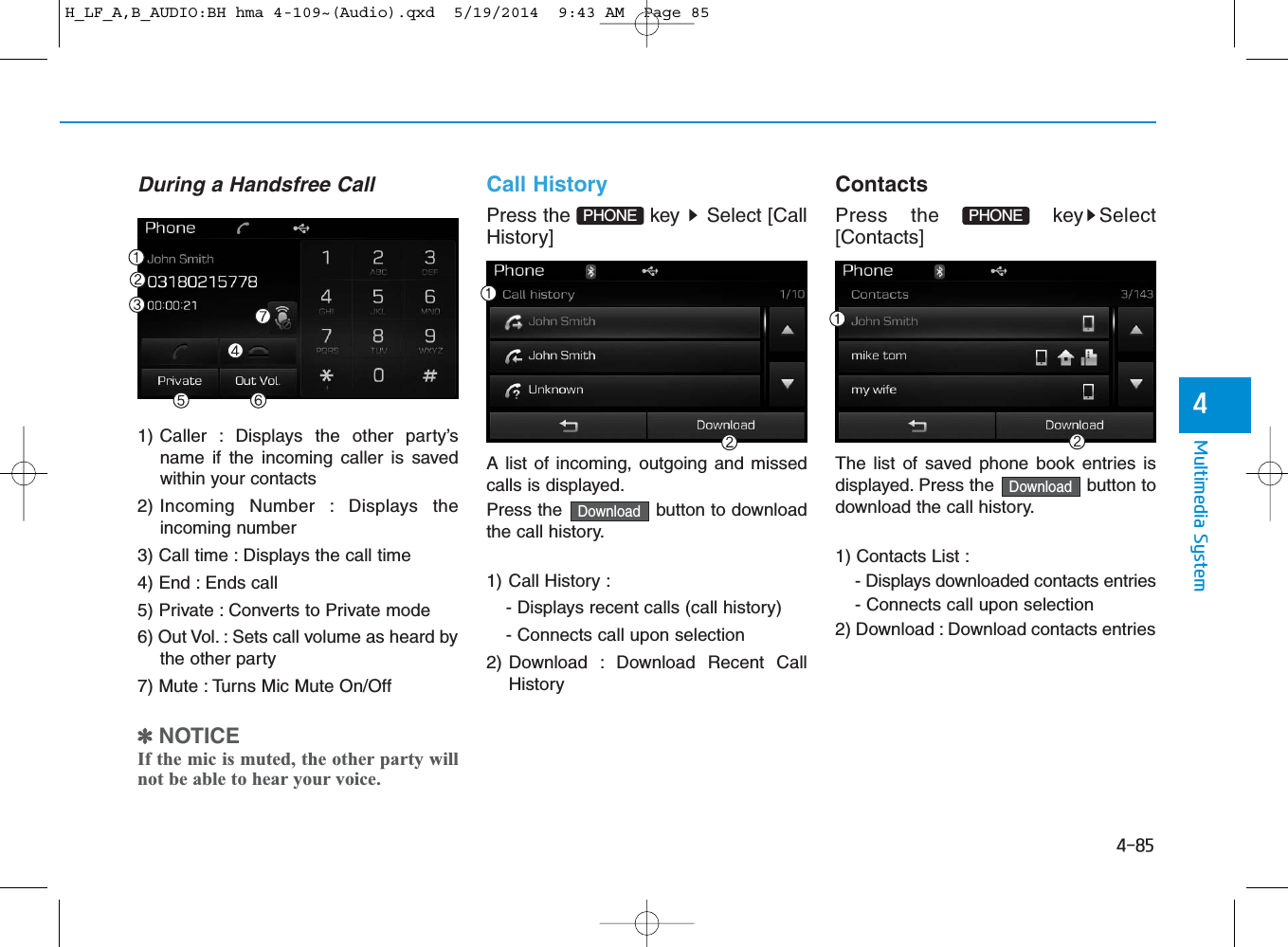 4-85Multimedia System4During a Handsfree Call1) Caller : Displays the other party’sname if the incoming caller is savedwithin your contacts2) Incoming Number : Displays theincoming number3) Call time : Displays the call time4) End : Ends call5) Private : Converts to Private mode6) Out Vol. : Sets call volume as heard bythe other party7) Mute : Turns Mic Mute On/Off✽NOTICE If the mic is muted, the other party willnot be able to hear your voice.Call HistoryPress the  key  Select [CallHistory]A list of incoming, outgoing and missedcalls is displayed.Press the  button to downloadthe call history.1) Call History :- Displays recent calls (call history)- Connects call upon selection2) Download : Download Recent CallHistoryContactsPress the  key Select[Contacts]The list of saved phone book entries isdisplayed. Press the  button todownload the call history.1) Contacts List : - Displays downloaded contacts entries- Connects call upon selection2) Download : Download contacts entriesDownloadDownloadPHONEPHONE H_LF_A,B_AUDIO:BH hma 4-109~(Audio).qxd  5/19/2014  9:43 AM  Page 85