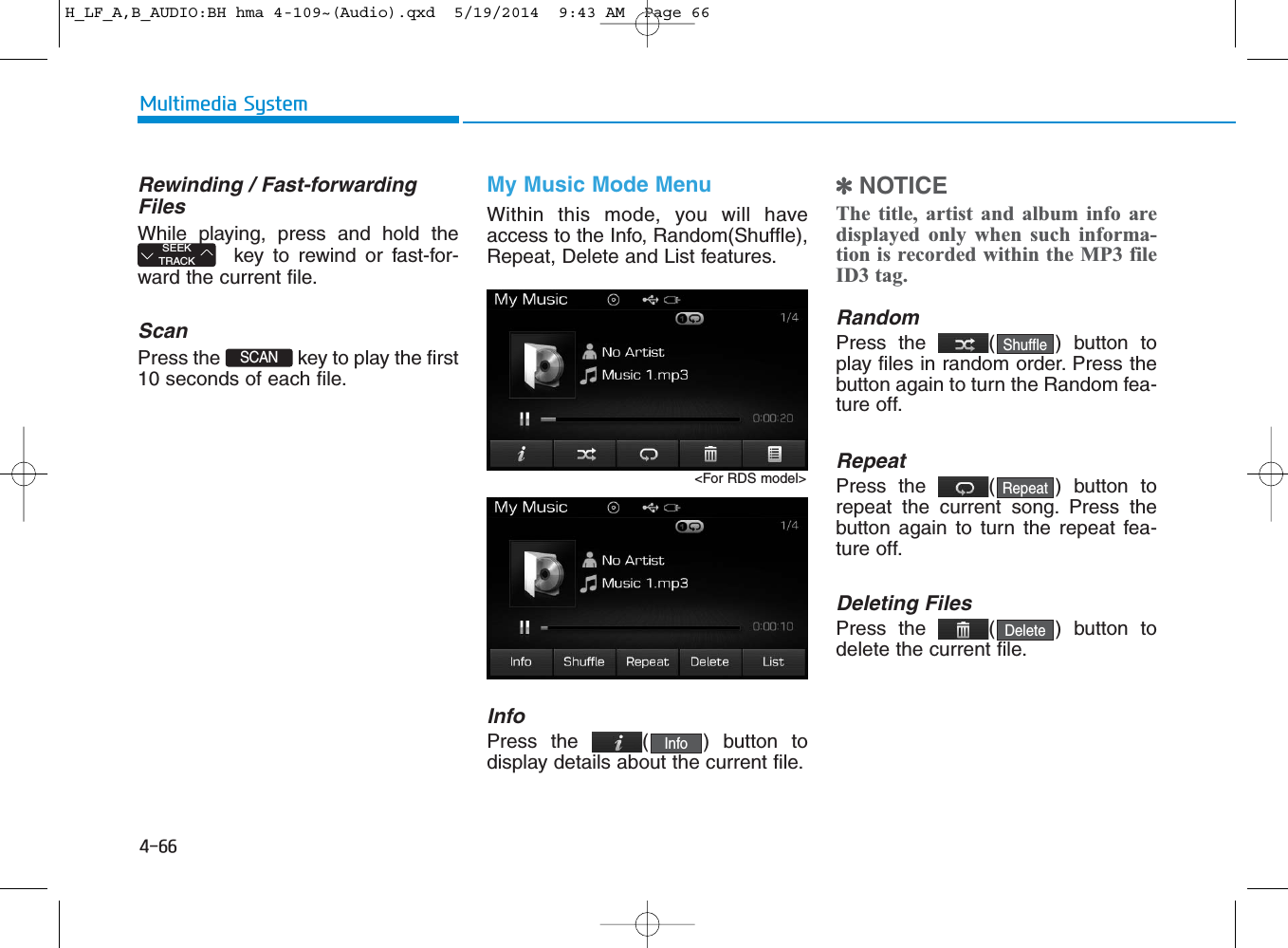 4-66Multimedia SystemRewinding / Fast-forwardingFilesWhile playing, press and hold thekey to rewind or fast-for-ward the current file.ScanPress the  key to play the first10 seconds of each file.My Music Mode MenuWithin this mode, you will haveaccess to the Info, Random(Shuffle),Repeat, Delete and List features.InfoPress the ( ) button todisplay details about the current file.✽NOTICE The title, artist and album info aredisplayed only when such informa-tion is recorded within the MP3 fileID3 tag.RandomPress the  ( ) button toplay files in random order. Press thebutton again to turn the Random fea-ture off.RepeatPress the  ( ) button torepeat the current song. Press thebutton again to turn the repeat fea-ture off.Deleting FilesPress the  ( ) button todelete the current file.DeleteRepeatShuffleSCAN SEEKTRACKInfo&lt;For RDS model&gt;H_LF_A,B_AUDIO:BH hma 4-109~(Audio).qxd  5/19/2014  9:43 AM  Page 66