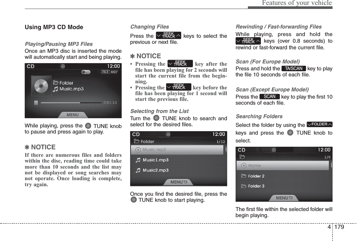 4 179Features of your vehicleUsing MP3 CD ModePlaying/Pausing MP3 FilesOnce an MP3 disc is inserted the modewill automatically start and being playing.While playing, press the  TUNE knobto pause and press again to play.✽NOTICEIf there are numerous files and folderswithin the disc, reading time could takemore than 10 seconds and the list maynot be displayed or song searches maynot operate. Once loading is complete,try again.Changing FilesPress the  keys to select theprevious or next file.✽NOTICE• Pressing the  key after thefile has been playing for 2 seconds willstart the current file from the begin-ning.• Pressing the  key before thefile has been playing for 1 second willstart the previous file.Selecting from the ListTurn the  TUNE knob to search andselect for the desired files.Once you find the desired file, press theTUNE knob to start playing.Rewinding / Fast-forwarding FilesWhile playing, press and hold thekeys (over 0.8 seconds) torewind or fast-forward the current file.Scan (For Europe Model)Press and hold the  key to playthe file 10 seconds of each file.Scan (Except Europe Model)Press the  key to play the first 10seconds of each file.Searching FoldersSelect the folder by using thekeys and press the  TUNE knob toselect.The first file within the selected folder willbegin playing.TA / S C A NFOLDERSEEKTRACKSEEKTRACKSEEKTRACKSEEKTRACKSCAN 