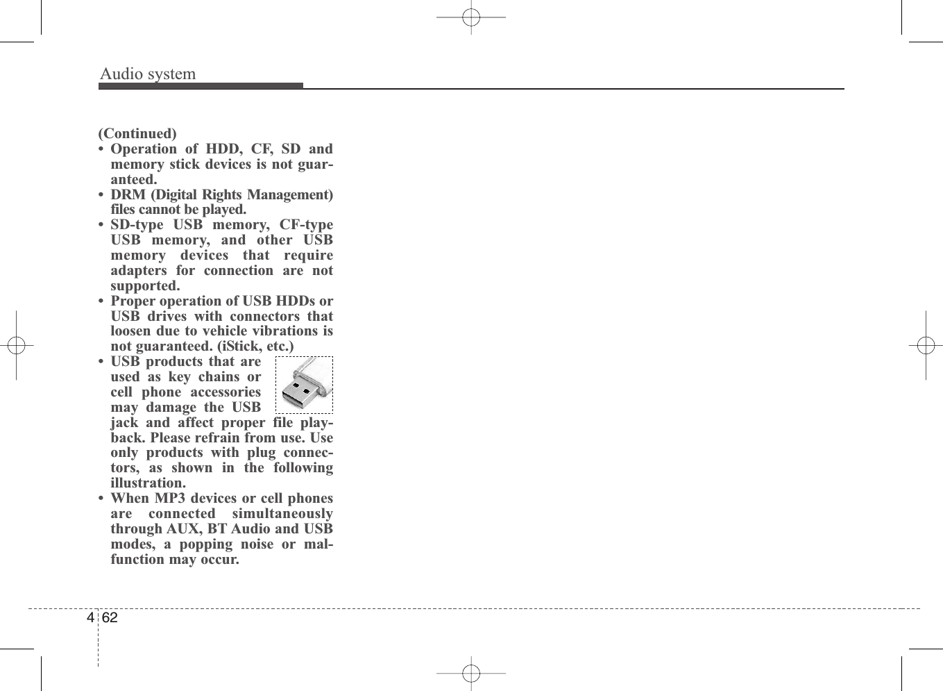 Audio system462(Continued)• Operation of HDD, CF, SD andmemory stick devices is not guar-anteed.• DRM (Digital Rights Management)files cannot be played.• SD-type USB memory, CF-typeUSB memory, and other USBmemory devices that requireadapters for connection are notsupported.• Proper operation of USB HDDs orUSB drives with connectors thatloosen due to vehicle vibrations isnot guaranteed. (iStick, etc.)• USB products that areused as key chains orcell phone accessoriesmay damage the USBjack and affect proper file play-back. Please refrain from use. Useonly products with plug connec-tors, as shown in the followingillustration.• When MP3 devices or cell phonesare connected simultaneouslythrough AUX, BT Audio and USBmodes, a popping noise or mal-function may occur.