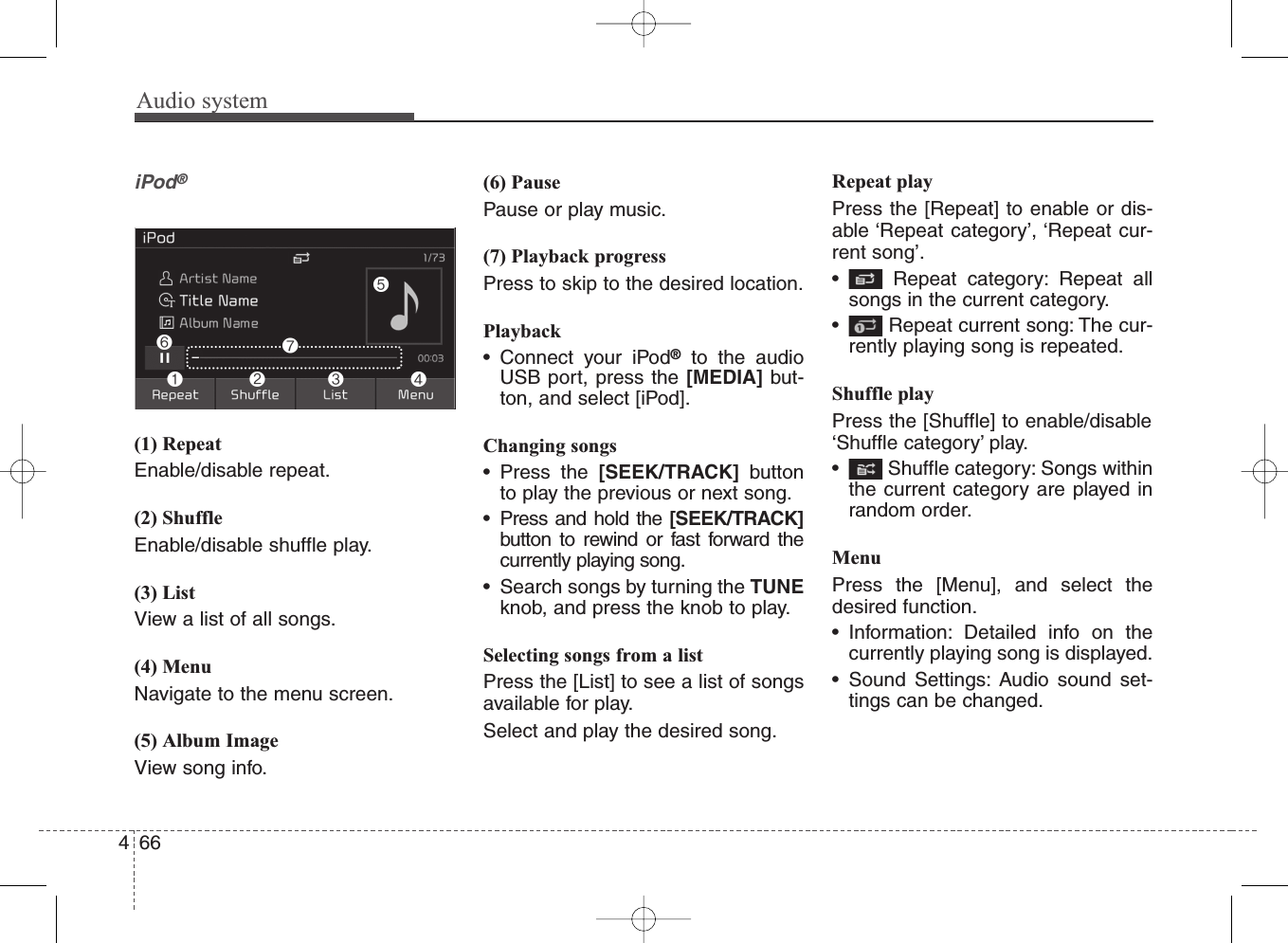 Audio system466iPod®(1) RepeatEnable/disable repeat.(2) ShuffleEnable/disable shuffle play.(3) ListView a list of all songs.(4) MenuNavigate to the menu screen.(5) Album ImageView song info.(6) PausePause or play music.(7) Playback progressPress to skip to the desired location.Playback• Connect your iPod®to the audioUSB port, press the [MEDIA] but-ton, and select [iPod].Changing songs• Press the [SEEK/TRACK] buttonto play the previous or next song.• Press and hold the [SEEK/TRACK]button to rewind or fast forward thecurrently playing song.• Search songs by turning the TUNEknob, and press the knob to play.Selecting songs from a listPress the [List] to see a list of songsavailable for play.Select and play the desired song.Repeat playPress the [Repeat] to enable or dis-able ‘Repeat category’, ‘Repeat cur-rent song’.• Repeat category: Repeat allsongs in the current category.• Repeat current song: The cur-rently playing song is repeated.Shuffle playPress the [Shuffle] to enable/disable‘Shuffle category’ play.• Shuffle category: Songs withinthe current category are played inrandom order.MenuPress the [Menu], and select thedesired function.• Information: Detailed info on thecurrently playing song is displayed.• Sound Settings: Audio sound set-tings can be changed.