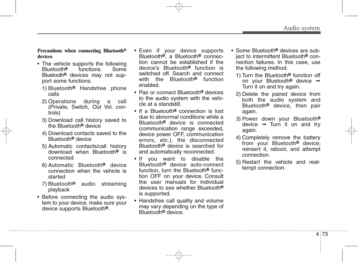 Audio systemPrecautions when connecting Bluetooth®devices• The vehicle supports the followingBluetooth®functions. SomeBluetooth®devices may not sup-port some functions.1) Bluetooth®Handsfree phonecalls2) Operations during a call(Private, Switch, Out Vol. con-trols)3) Download call history saved tothe Bluetooth®device4) Download contacts saved to theBluetooth®device5) Automatic contacts/call historydownload when Bluetooth®isconnected6) Automatic Bluetooth®deviceconnection when the vehicle isstarted7) Bluetooth®audio streamingplayback• Before connecting the audio sys-tem to your device, make sure yourdevice supports Bluetooth®.• Even if your device supportsBluetooth®, a Bluetooth®connec-tion cannot be established if thedevice’s Bluetooth®function isswitched off. Search and connectwith the Bluetooth®functionenabled.• Pair or connect Bluetooth®devicesto the audio system with the vehi-cle at a standstill.• If a Bluetooth®connection is lostdue to abnormal conditions while aBluetooth®device is connected(communication range exceeded,device power OFF, communicationerrors, etc.), the disconnectedBluetooth®device is searched forand automatically reconnected.• If you want to disable theBluetooth®device auto-connectfunction, turn the Bluetooth®func-tion OFF on your device. Consultthe user manuals for individualdevices to see whether Bluetooth®is supported.• Handsfree call quality and volumemay vary depending on the type ofBluetooth®device.• Some Bluetooth®devices are sub-ject to intermittent Bluetooth®con-nection failures. In this case, usethe following method.1) Turn the Bluetooth®function offon your Bluetooth®device  ➟Turn it on and try again.2) Delete the paired device fromboth the audio system andBluetooth®device, then pairagain.3) Power down your Bluetooth®device  ➟Turn it on and tryagain.4) Completely remove the batteryfrom your Bluetooth®device;reinsert it, reboot, and attemptconnection.5) Restart the vehicle and reat-tempt connection.734