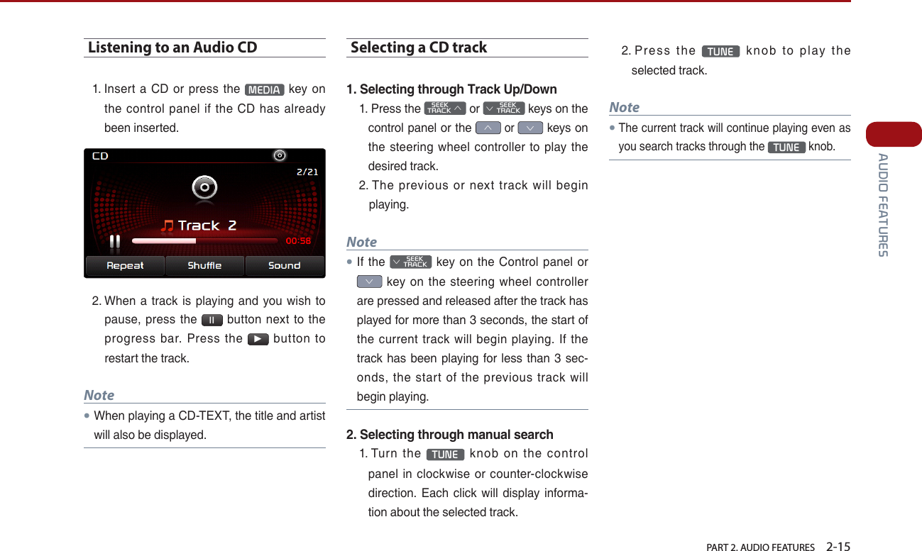   PART 2. AUDIO FEATURES    2-15 AUDIO FEATURESListening to an Audio CD1.  Insert a CD or press the  MEDIA  key on the control panel if the CD has already been inserted. 2.  When a track is playing and you wish to pause, press the  ll  button next to the progress bar. Press the ▶ button to restart the track. Note●When playing a CD-TEXT, the title and artist will also be displayed.Selecting a CD track1. Selecting through Track Up/Down1.   Press  the    SEEK TRACK ∧ or         SEEK ∨ TRACK keys on the control panel or the ∧ or ∨ keys on the steering wheel controller to play the desired track. 2.  The previous or next track will begin playing.Note●If the         SEEK ∨ TRACK key on the Control panel or ∨ key on the steering wheel controller are pressed and released after the track has played for more than 3 seconds, the start of the current track will begin playing. If the track has been playing for less than 3 sec-onds, the start of the previous track will begin playing.2. Selecting through manual search1.   Turn  the  TUNE  knob on the control panel in clockwise or counter-clockwise direction. Each click will display informa-tion about the selected track.2.   Press  the  TUNE  knob to play the selected track.Note●The current track will continue playing even as you search tracks through the TUNE knob.