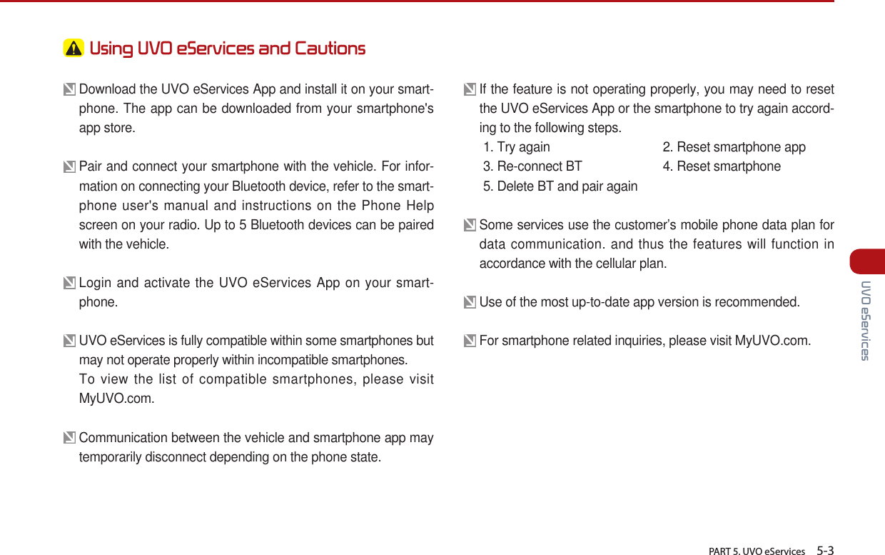   PART 5. UVO eServices    5-3 UVO eServices Using UVO eServices and Cautions  Download the UVO eServices App and install it on your smart-phone. The app can be downloaded from your smartphone&apos;s app store. Pair and connect your smartphone with the vehicle. For infor-mation on connecting your Bluetooth device, refer to the smart-phone user&apos;s manual and instructions on the Phone Help screen on your radio. Up to 5 Bluetooth devices can be paired with the vehicle.  Login and activate the UVO eServices App on your smart-phone. UVO eServices is fully compatible within some smartphones but may not operate properly within incompatible smartphones.  To view the list of compatible smartphones, please visit MyUVO.com.        Communication between the vehicle and smartphone app may temporarily disconnect depending on the phone state. If the feature is not operating properly, you may need to reset the UVO eServices App or the smartphone to try again accord-ing to the following steps.  1. Try again 2. Reset smartphone app  3. Re-connect BT  4. Reset smartphone  5. Delete BT and pair again Some services use the customer’s mobile phone data plan for data communication. and thus the features will function in accordance with the cellular plan. Use of the most up-to-date app version is recommended.   For smartphone related inquiries, please visit MyUVO.com. 
