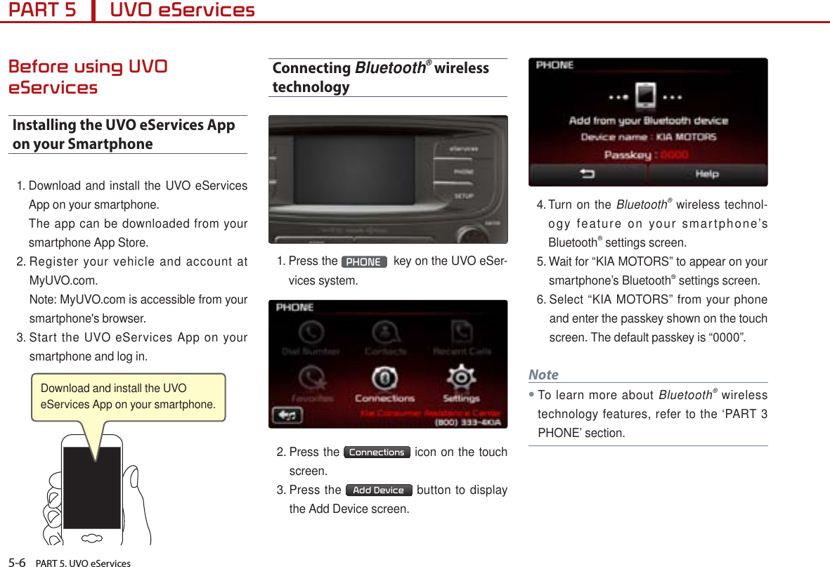 5-6    PART 5. UVO eServicesPART 5      UVO eServicesBefore using UVO eServicesInstalling the UVO eServices App on your Smartphone1.  Download and install the UVO eServices App on your smartphone.   The app can be downloaded from your smartphone App Store.2.  Register your vehicle and account at MyUVO.com.     Note: MyUVO.com is accessible from your smartphone&apos;s browser.3.  Start the UVO eServices App on your smartphone and log in.Connecting Bluetooth® wireless technology 1.  Press the  PHONE   key on the UVO eSer-vices system.2.  Press the  Connections  icon on the touch screen.3.  Press the  Add Device  button to display the Add Device screen.4.  Turn on the Bluetooth® wireless technol-ogy feature on your smartphone’s Bluetooth® settings screen.5.  Wait for “KIA MOTORS” to appear on your smartphone’s Bluetooth® settings screen. 6.  Select “KIA MOTORS” from your phone and enter the passkey shown on the touch screen. The default passkey is “0000”.Note●To learn more about Bluetooth® wireless technology features, refer to the ‘PART 3 PHONE’ section.Download and install the UVO eServices App on your smartphone. 