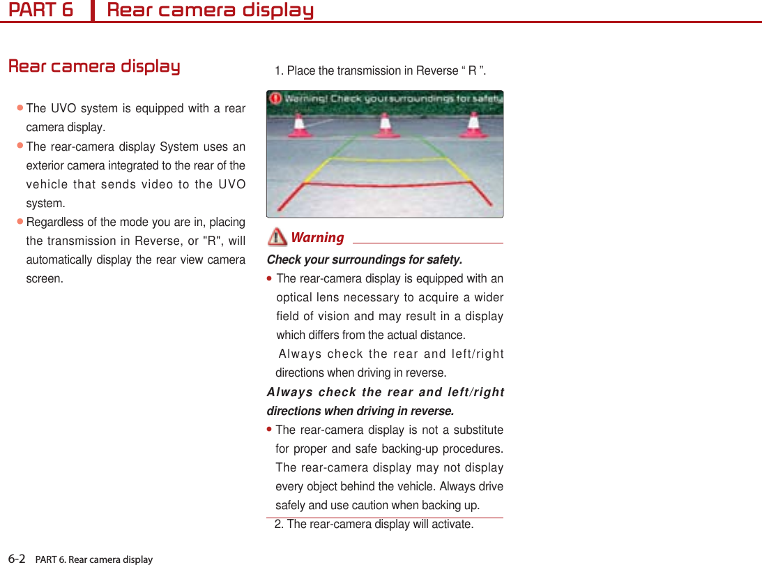 6-2    PART 6. Rear camera displayPART 6      Rear camera displayRear camera display● The UVO system is equipped with a rear camera display.  ● The rear-camera display System uses an exterior camera integrated to the rear of the vehicle that sends video to the UVO system. ● Regardless of the mode you are in, placing the transmission in Reverse, or &quot;R&quot;, will automatically display the rear view camera screen.1. Place the transmission in Reverse “ R ”. WarningCheck your surroundings for safety.●The rear-camera display is equipped with an optical lens necessary to acquire a wider field of vision and may result in a display which differs from the actual distance.       Always check the rear and left/right directions when driving in reverse.Always check the rear and left/right directions when driving in reverse.●  The rear-camera display is not a substitute for proper and safe backing-up procedures. The rear-camera display may not display every object behind the vehicle. Always drive safely and use caution when backing up.2. The rear-camera display will activate.