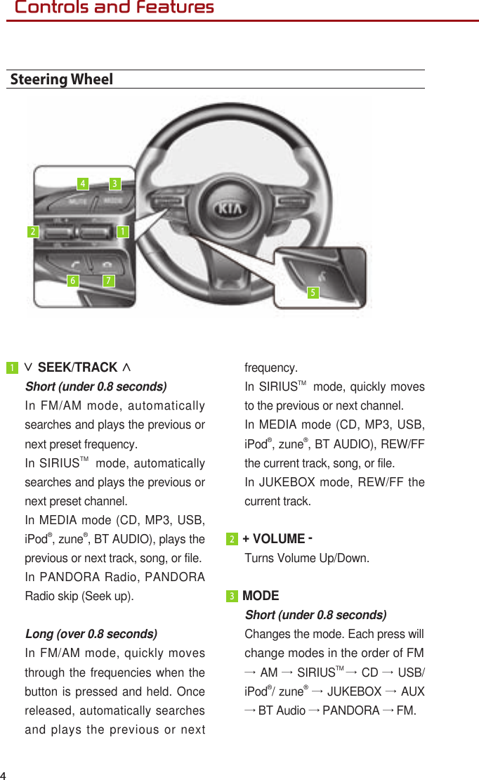  Controls and Features 41 ∨ SEEK/TRACK ∧ Short (under 0.8 seconds) In FM/AM mode, automatically searches and plays the previous or next preset frequency. In SIRIUSTM  mode, automatically searches and plays the previous or next preset channel. In MEDIA mode (CD, MP3, USB, iPod®, zune®, BT AUDIO), plays the previous or next track, song, or file.In PANDORA Radio, PANDORA Radio skip (Seek up).  Long (over 0.8 seconds)In FM/AM mode, quickly moves through the frequencies when the button is pressed and held. Once released, automatically searches and plays the previous or next frequency. In SIRIUSTM  mode, quickly moves to the previous or next channel.  In MEDIA mode (CD, MP3, USB, iPod®, zune®, BT AUDIO), REW/FF the current track, song, or file. In JUKEBOX mode, REW/FF the current track. 2 + VOLUME - Turns Volume Up/Down.3 MODE Short (under 0.8 seconds)Changes the mode. Each press willchange modes in the order of FM→ AM → SIRIUSTM → CD → USB/iPod®/ zune® → JUKEBOX → AUX → BT Audio → PANDORA → FM.Steering Wheel123456 7