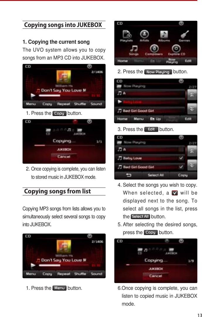 13Copying songs into JUKEBOX1. Copying the current songThe UVO system allows you to copy songs from an MP3 CD into JUKEBOX. 1.  Press the  Copy  button. 2.  Once copying is complete, you can listen to stored music in JUKEBOX mode.Copying songs from listCopying MP3 songs from lists allows you to simultaneously select several songs to copy into JUKEBOX. 1.  Press the  Menu  button.2. Press the  Now Playing  button.3.  Press the  Edit  button.4.  Select the songs you wish to copy. When selected, a   will be displayed next to the song. To select all songs in the list, press the  Select All  button. 5.  After selecting the desired songs, press the  Copy  button.6. Once copying is complete, you can listen to copied music in JUKEBOX mode.