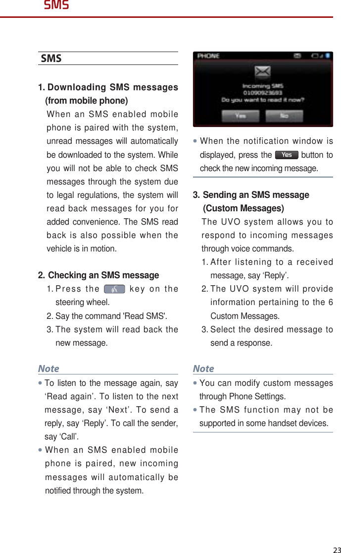 23SMSSMS1.  Downloading SMS messages (from mobile phone)When an SMS enabled mobile phone is paired with the system, unread messages will automatically be downloaded to the system. While you will not be able to check SMS messages through the system due to legal regulations, the system will read back messages for you for added convenience. The SMS read back is also possible when the vehicle is in motion.2. Checking an SMS message1.  Press the   key on the steering wheel. 2.  Say the command &apos;Read SMS&apos;. 3.  The system will read back the new message.NoteTo listen to the message again, say ‘Read again’. To listen to the next message, say ‘Next’. To send a reply, say ‘Reply’. To call the sender, say ‘Call’. When an SMS enabled mobile phone is paired, new incoming messages will automatically be notified through the system. When the notification window is displayed, press the  Yes  button to check the new incoming message.3.  Sending an SMS message (Custom Messages)The UVO system allows you to respond to incoming messages through voice commands.1.  After listening to a received message, say ‘Reply’.2.  The UVO system will provide information pertaining to the 6 Custom Messages. 3.  Select the desired message to send a response.NoteYou can modify custom messages through Phone Settings.The SMS function may not be supported in some handset devices.