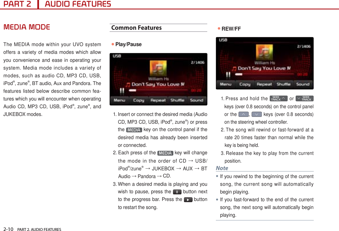 2-10    PART 2. AUDIO FEATURESPART 2      AUDIO FEATURESMEDIA MODEThe MEDIA mode within your UVO system offers a variety of media modes which allow you convenience and ease in operating your system. Media mode includes a variety of modes, such as audio CD, MP3 CD, USB, iPod®, zune®, BT audio, Aux and Pandora. The features listed below describe common fea-tures which you will encounter when operating Audio CD, MP3 CD, USB, iPod®, zune®, and JUKEBOX modes.Common Features●Play/Pause1.  Insert or connect the desired media (Audio CD, MP3 CD, USB, iPod®, zune®) or press the  MEDIA  key on the control panel if the desired media has already been inserted or connected.2.  Each press of the  MEDIA  key will change the mode in the order of CD → USB/iPod®/zune® → JUKEBOX → AUX → BT Audio → Pandora → CD.3.  When a desired media is playing and you wish to pause, press the  ll  button next to the progress bar. Press the  ▶ button to restart the song.●REW/FF1.  Press and hold the   SEEK TRACK ∧ or        SEEK ∨ TRACKkeys (over 0.8 seconds) on the control panel or the ∧, ∨ keys (over 0.8 seconds) on the steering wheel controller.2.  The song will rewind or fast-forward at a rate 20 times faster than normal while the key is being held. 3.  Release the key to play from the current position. Note●If you rewind to the beginning of the current song, the current song will automatically begin playing. ●If you fast-forward to the end of the current song, the next song will automatically begin playing.
