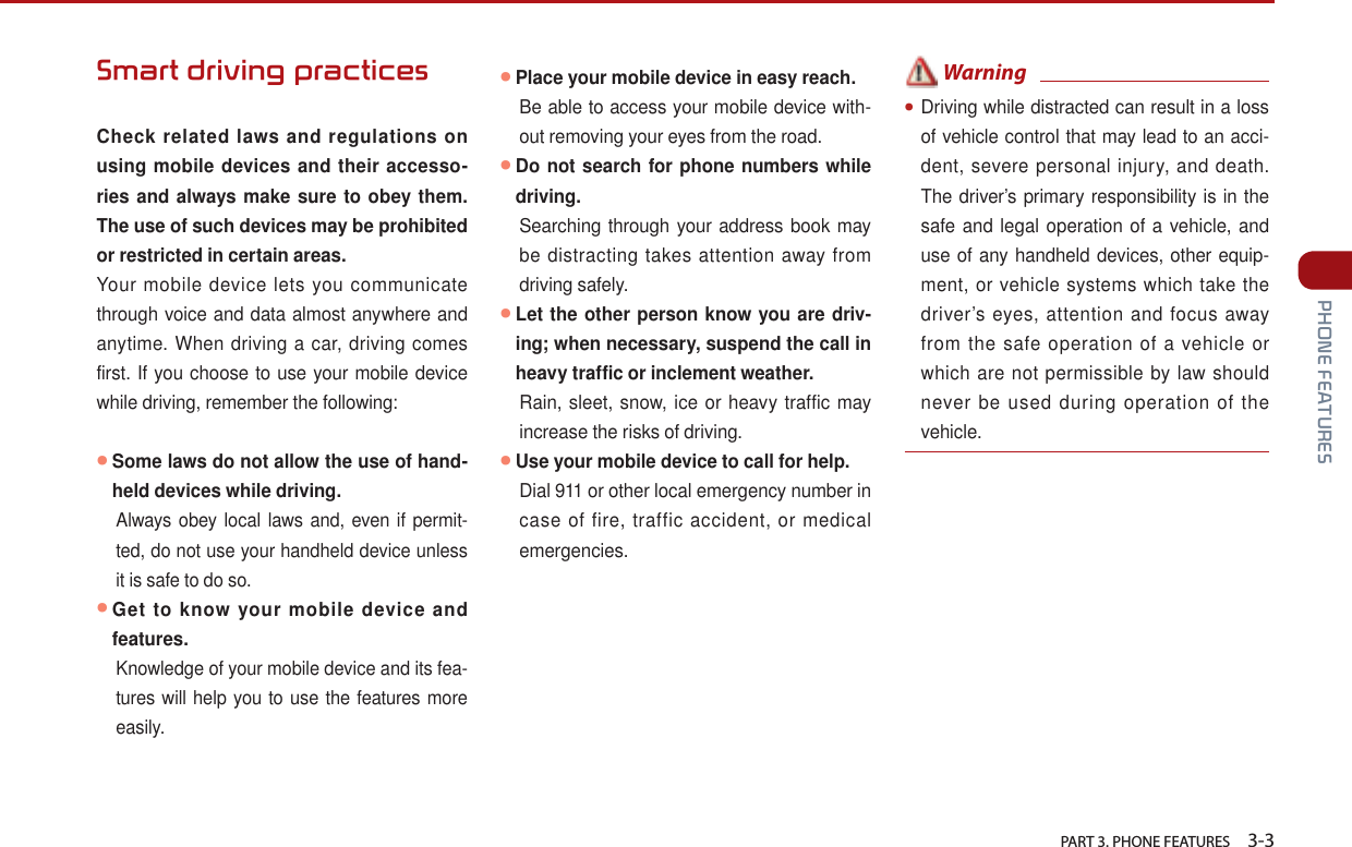   PART 3. PHONE FEATURES    3-3 PHONE FEATURESSmart driving practices  Check related laws and regulations on using mobile devices and their accesso-ries and always make sure to obey them. The use of such devices may be prohibited or restricted in certain areas. Your mobile device lets you communicate through voice and data almost anywhere and anytime. When driving a car, driving comes first. If you choose to use your mobile device while driving, remember the following:● Some laws do not allow the use of hand-held devices while driving. Always obey local laws and, even if permit-ted, do not use your handheld device unless it is safe to do so.● Get to know your mobile device and features.Knowledge of your mobile device and its fea-tures will help you to use the features more easily.●Place your mobile device in easy reach.Be able to access your mobile device with-out removing your eyes from the road. ● Do not search for phone numbers while driving.  Searching through your address book may be distracting takes attention away from driving safely.● Let the other person know you are driv-ing; when necessary, suspend the call in heavy traffic or inclement weather.Rain, sleet, snow, ice or heavy traffic may increase the risks of driving.●Use your mobile device to call for help.Dial 911 or other local emergency number in case of fire, traffic accident, or medical emergencies. Warning●Driving while distracted can result in a loss of vehicle control that may lead to an acci-dent, severe personal injury, and death. The driver’s primary responsibility is in the safe and legal operation of a vehicle, and use of any handheld devices, other equip-ment, or vehicle systems which take the driver’s eyes, attention and focus away from the safe operation of a vehicle or which are not permissible by law should never be used during operation of the vehicle.