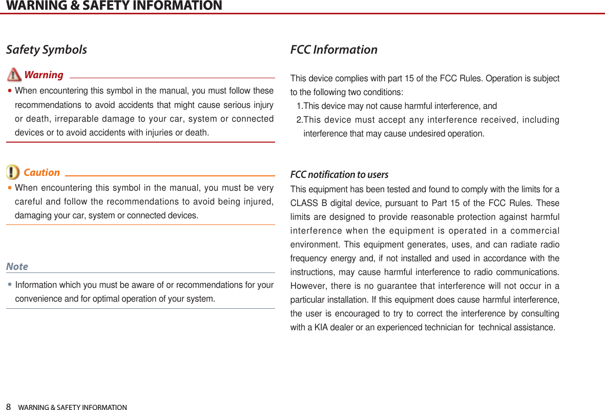 8    WARNING &amp; SAFETY INFORMATIONWARNING &amp; SAFETY INFORMATIONWARNING &amp; SAFETY INFORMATIONSafety Symbols       FCC InformationThis device complies with part 15 of the FCC Rules. Operation is subject to the following two conditions:1. This device may not cause harmful interference, and2. This device must accept any interference received, including interference that may cause undesired operation.FCC notification to usersThis equipment has been tested and found to comply with the limits for a CLASS B digital device, pursuant to Part 15 of the FCC Rules. These limits are designed to provide reasonable protection against harmful interference when the equipment is operated in a commercial environment. This equipment generates, uses, and can radiate radio frequency energy and, if not installed and used in accordance with the instructions, may cause harmful interference to radio communications. However, there is no guarantee that interference will not occur in a particular installation. If this equipment does cause harmful interference, the user is encouraged to try to correct the interference by consulting with a KIA dealer or an experienced technician for  technical assistance.When encountering this symbol in the manual, you must be very careful and follow the recommendations to avoid being injured, damaging your car, system or connected devices. Information which you must be aware of or recommendations for your convenience and for optimal operation of your system.Note  CautionWhen encountering this symbol in the manual, you must follow these recommendations to avoid accidents that might cause serious injury or death, irreparable damage to your car, system or connected devices or to avoid accidents with injuries or death. Warning