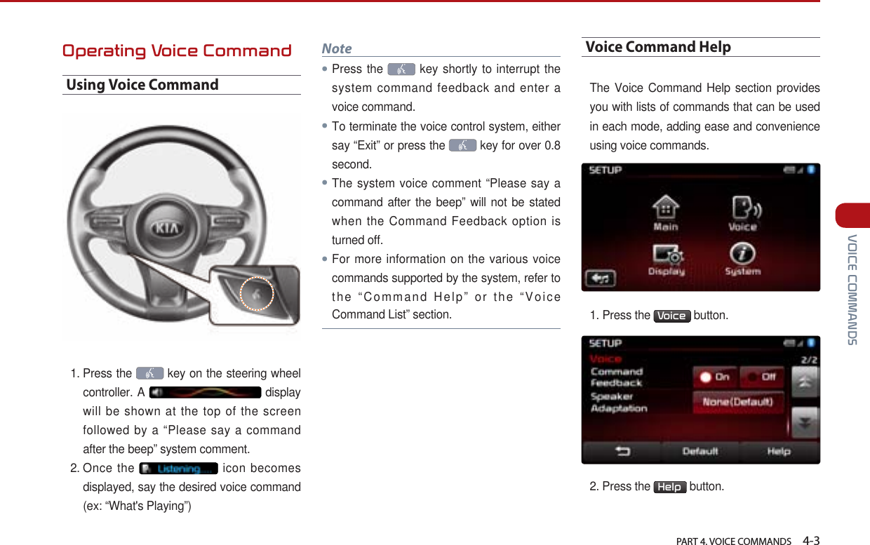   PART 4. VOICE COMMANDS    4-3 VOICE COMMANDSOperating Voice CommandUsing Voice Command1.  Press the   key on the steering wheel controller. A   display will be shown at the top of the screen followed by a “Please say a command after the beep” system comment.2.  Once the   icon becomes displayed, say the desired voice command (ex: “What&apos;s Playing”) Note●Press the   key shortly to interrupt the system command feedback and enter a voice command.●To terminate the voice control system, either say “Exit” or press the   key for over 0.8 second.●The system voice comment “Please say a command after the beep” will not be stated when the Command Feedback option is turned off. ●For more information on the various voice commands supported by the system, refer to the “Command Help” or the “Voice Command List” section.Voice Command HelpThe Voice Command Help section provides you with lists of commands that can be used in each mode, adding ease and convenience using voice commands. 1. Press the  Voice  button. 2. Press the  Help  button.