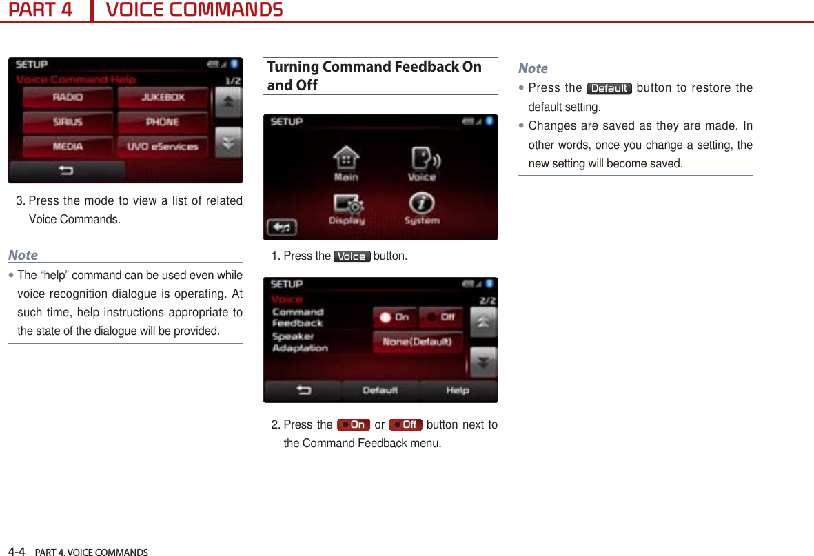4-4    PART 4. VOICE COMMANDSPART 4      VOICE COMMANDS3.  Press the mode to view a list of related Voice Commands. Note● The “help” command can be used even while voice recognition dialogue is operating. At such time, help instructions appropriate to the state of the dialogue will be provided.Turning Command Feedback On and Off1.  Press the  Voice  button. 2.  Press the     On  or     Off  button next to the Command Feedback menu.Note●Press the  Default  button to restore the default setting.●Changes are saved as they are made. In other words, once you change a setting, the new setting will become saved.