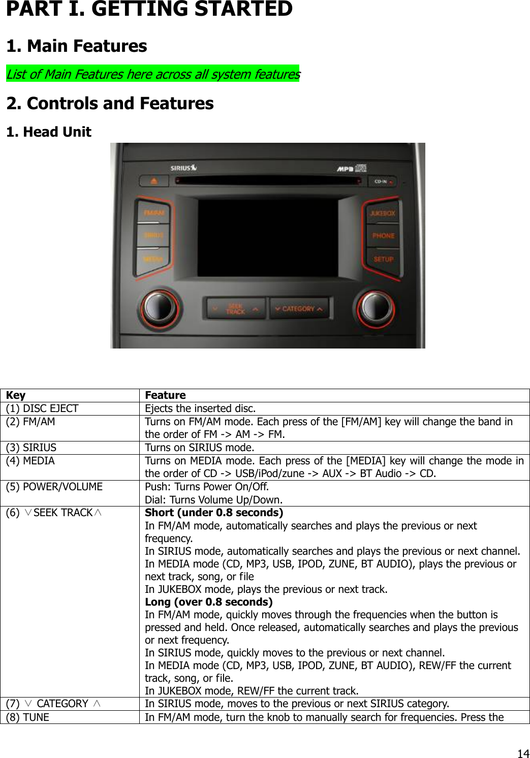 PART I. GETTING STARTED 1. Main Features List of Main Features here across all system features 2. Controls and Features 1. Head Unit   Key Feature (1) DISC EJECT  Ejects the inserted disc. (2) FM/AM  Turns on FM/AM mode. Each press of the [FM/AM] key will change the band in the order of FM -&gt; AM -&gt; FM. (3) SIRIUS  Turns on SIRIUS mode.   (4) MEDIA   Turns on MEDIA mode. Each press of the [MEDIA] key will change the mode in the order of CD -&gt; USB/iPod/zune -&gt; AUX -&gt; BT Audio -&gt; CD. (5) POWER/VOLUME  Push: Turns Power On/Off. Dial: Turns Volume Up/Down. (6) ∨SEEK TRACK∧ Short (under 0.8 seconds) In FM/AM mode, automatically searches and plays the previous or next frequency. In SIRIUS mode, automatically searches and plays the previous or next channel.In MEDIA mode (CD, MP3, USB, IPOD, ZUNE, BT AUDIO), plays the previous or next track, song, or file In JUKEBOX mode, plays the previous or next track.   Long (over 0.8 seconds) In FM/AM mode, quickly moves through the frequencies when the button is pressed and held. Once released, automatically searches and plays the previous or next frequency. In SIRIUS mode, quickly moves to the previous or next channel.   In MEDIA mode (CD, MP3, USB, IPOD, ZUNE, BT AUDIO), REW/FF the current track, song, or file. In JUKEBOX mode, REW/FF the current track.   (7) ∨ CATEGORY ∧  In SIRIUS mode, moves to the previous or next SIRIUS category. (8) TUNE    In FM/AM mode, turn the knob to manually search for frequencies. Press the  14