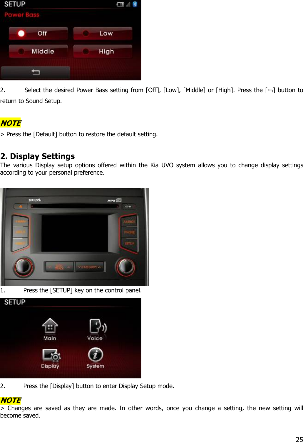  2. Select the desired Power Bass setting from [Off], [Low], [Middle] or [High]. Press the [] button to return to Sound Setup.  NOTE &gt; Press the [Default] button to restore the default setting.  2. Display Settings The various Display setup options offered within the Kia UVO system allows you to change display settings according to your personal preference.     1. Press the [SETUP] key on the control panel.    2. Press the [Display] button to enter Display Setup mode.    NOTE &gt; Changes are saved as they are made. In other words, once you change a setting, the new setting will become saved.   25