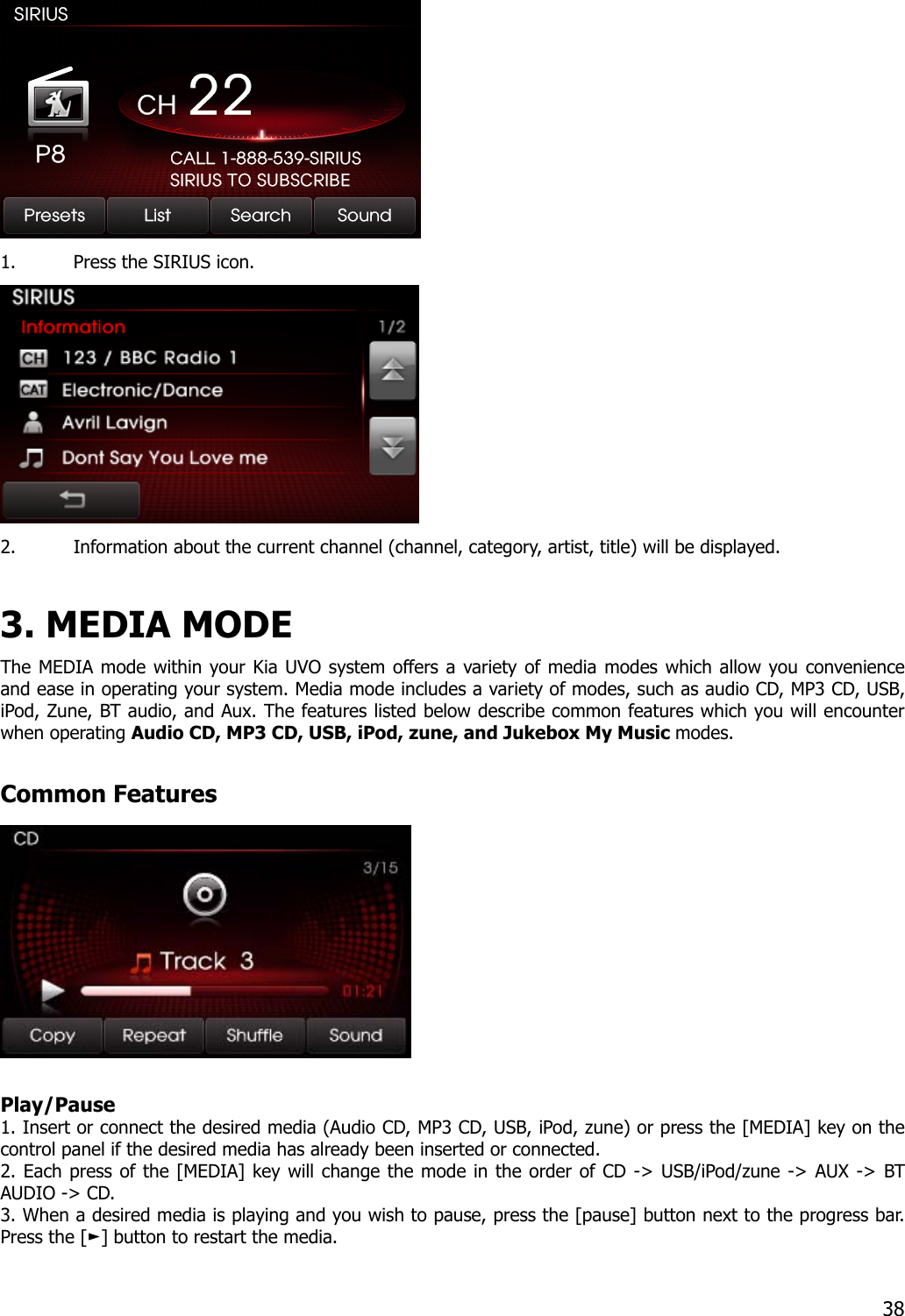  1. Press the SIRIUS icon.  2. Information about the current channel (channel, category, artist, title) will be displayed.  3. MEDIA MODE   The MEDIA mode within your Kia UVO system offers a variety of media modes which allow you convenience and ease in operating your system. Media mode includes a variety of modes, such as audio CD, MP3 CD, USB, iPod, Zune, BT audio, and Aux. The features listed below describe common features which you will encounter when operating Audio CD, MP3 CD, USB, iPod, zune, and Jukebox My Music modes.  Common Features   Play/Pause 1. Insert or connect the desired media (Audio CD, MP3 CD, USB, iPod, zune) or press the [MEDIA] key on the control panel if the desired media has already been inserted or connected. 2. Each press of the [MEDIA] key will change the mode in the order of CD -&gt; USB/iPod/zune -&gt; AUX -&gt; BT AUDIO -&gt; CD. 3. When a desired media is playing and you wish to pause, press the [pause] button next to the progress bar. Press the [ ] button to ►restart the media.   38