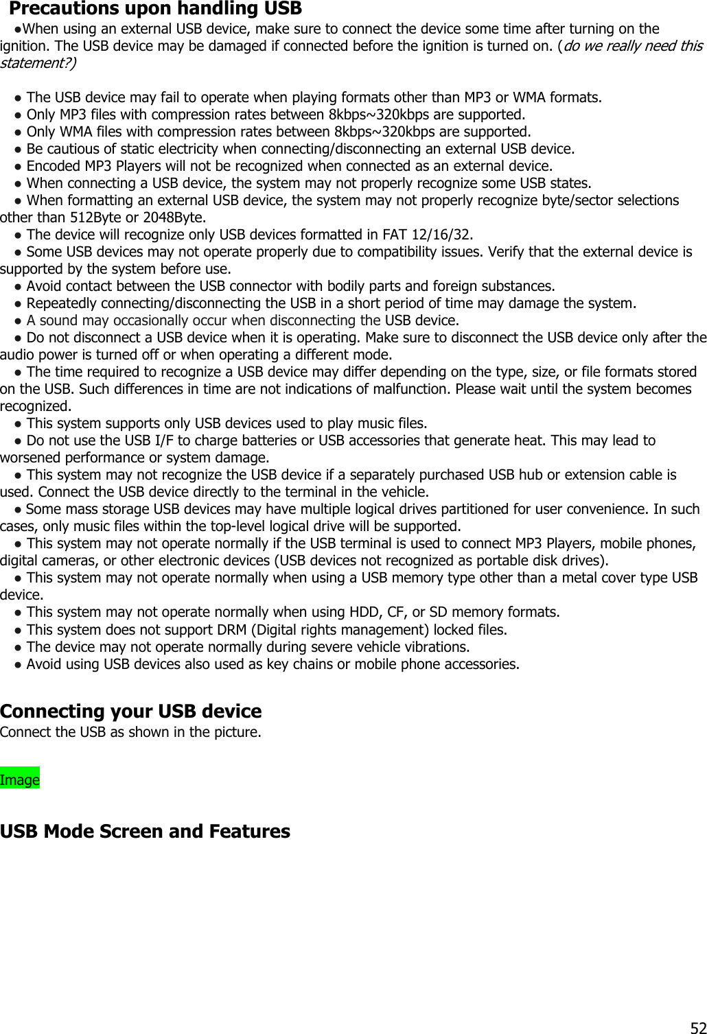   Precautions upon handling USB ●When using an external USB device, make sure to connect the device some time after turning on the ignition. The USB device may be damaged if connected before the ignition is turned on. (do we really need this statement?)   ● The USB device may fail to operate when playing formats other than MP3 or WMA formats. ● Only MP3 files with compression rates between 8kbps~320kbps are supported. ● Only WMA files with compression rates between 8kbps~320kbps are supported. ● Be cautious of static electricity when connecting/disconnecting an external USB device. ● Encoded MP3 Players will not be recognized when connected as an external device. ● When connecting a USB device, the system may not properly recognize some USB states. ● When formatting an external USB device, the system may not properly recognize byte/sector selections other than 512Byte or 2048Byte. ● The device will recognize only USB devices formatted in FAT 12/16/32. ● Some USB devices may not operate properly due to compatibility issues. Verify that the external device is supported by the system before use. ● Avoid contact between the USB connector with bodily parts and foreign substances. ● Repeatedly connecting/disconnecting the USB in a short period of time may damage the system. ● A sound may occasionally occur when disconnecting the USB device. ● Do not disconnect a USB device when it is operating. Make sure to disconnect the USB device only after the audio power is turned off or when operating a different mode.   ● The time required to recognize a USB device may differ depending on the type, size, or file formats stored on the USB. Such differences in time are not indications of malfunction. Please wait until the system becomes recognized. ● This system supports only USB devices used to play music files. ● Do not use the USB I/F to charge batteries or USB accessories that generate heat. This may lead to worsened performance or system damage. ● This system may not recognize the USB device if a separately purchased USB hub or extension cable is used. Connect the USB device directly to the terminal in the vehicle. ● Some mass storage USB devices may have multiple logical drives partitioned for user convenience. In such cases, only music files within the top-level logical drive will be supported.   ● This system may not operate normally if the USB terminal is used to connect MP3 Players, mobile phones, digital cameras, or other electronic devices (USB devices not recognized as portable disk drives). ● This system may not operate normally when using a USB memory type other than a metal cover type USB device. ● This system may not operate normally when using HDD, CF, or SD memory formats. ● This system does not support DRM (Digital rights management) locked files. ● The device may not operate normally during severe vehicle vibrations.   ● Avoid using USB devices also used as key chains or mobile phone accessories.    Connecting your USB device Connect the USB as shown in the picture.  Image  USB Mode Screen and Features  52