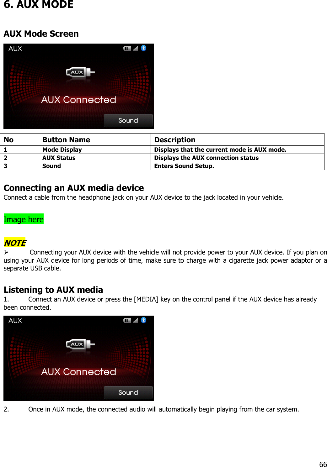 6. AUX MODE  AUX Mode Screen  No Button Name  Description 1  Mode Display  Displays that the current mode is AUX mode. 2  AUX Status  Displays the AUX connection status 3  Sound  Enters Sound Setup.   Connecting an AUX media device Connect a cable from the headphone jack on your AUX device to the jack located in your vehicle.    Image here  NOTE  Connecting your AUX device with the vehicle will not provide power to your AUX device. If you plan on using your AUX device for long periods of time, make sure to charge with a cigarette jack power adaptor or a separate USB cable.    Listening to AUX media 1. Connect an AUX device or press the [MEDIA] key on the control panel if the AUX device has already been connected.    2. Once in AUX mode, the connected audio will automatically begin playing from the car system.    66