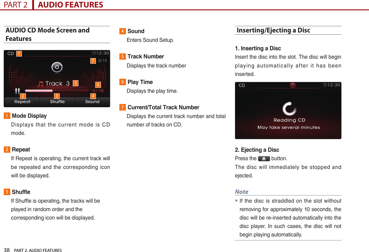 38    PART 2. AUDIO FEATURESPART 2      AUDIO FEATURESAUDIO CD Mode Screen and Features1Mode Display   Displays  that  the  current  mode  is  CD mode.2Repeat   If Repeat is operating, the current track will be  repeated  and the  corresponding  icon will be displayed.3Shuffle   If Shuffle is operating, the tracks will be played in random order and the corresponding icon will be displayed. 4Sound   Enters Sound Setup.5Track Number  Displays the track number6Play Time  Displays the play time.7Current/Total Track Number   Displays the current track number and total number of tracks on CD.Inserting/Ejecting a Disc1. Inserting a Disc Insert the disc into the slot. The disc will begin playing  automatically  after  it  has  been inserted.2. Ejecting a DiscPress the   button.The  disc  will  immediately  be  stopped  and ejected.Note●If  the  disc  is straddled on the  slot without removing for approximately 10 seconds, the disc will be re-inserted automatically into the disc player.  In such  cases, the  disc will not begin playing automatically.12 3 4576
