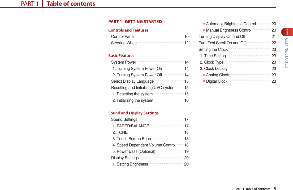   PART 1. Table of contents    9contentsPART 1   GETTING STARTED Controls and FeaturesControl Panel 󲚖󲚖󲚖󲚖󲚖󲚖󲚖󲚖󲚖󲚖󲚖󲚖󲚖󲚖󲚖󲚖󲚖󲚖󲚖󲚖󲚖󲚖󲚖󲚖 10Steering Wheel󲚖󲚖󲚖󲚖󲚖󲚖󲚖󲚖󲚖󲚖󲚖󲚖󲚖󲚖󲚖󲚖󲚖󲚖󲚖󲚖󲚖󲚖󲚖 12Basic FeaturesSystem Power 󲚖󲚖󲚖󲚖󲚖󲚖󲚖󲚖󲚖󲚖󲚖󲚖󲚖󲚖󲚖󲚖󲚖󲚖󲚖󲚖󲚖󲚖󲚖 141. Turning System Power On 󲚖󲚖󲚖󲚖󲚖󲚖󲚖󲚖󲚖󲚖 142. Turning System Power Off 󲚖󲚖󲚖󲚖󲚖󲚖󲚖󲚖󲚖󲚖 14Select Display Language 󲚖󲚖󲚖󲚖󲚖󲚖󲚖󲚖󲚖󲚖󲚖󲚖󲚖󲚖 15Resetting and Initializing UVO system 󲚖󲚖󲚖 151. Resetting the system 󲚖󲚖󲚖󲚖󲚖󲚖󲚖󲚖󲚖󲚖󲚖󲚖󲚖󲚖󲚖 152. Initializing the system󲚖󲚖󲚖󲚖󲚖󲚖󲚖󲚖󲚖󲚖󲚖󲚖󲚖󲚖󲚖 16Sound and Display SettingsSound Settings󲚖󲚖󲚖󲚖󲚖󲚖󲚖󲚖󲚖󲚖󲚖󲚖󲚖󲚖󲚖󲚖󲚖󲚖󲚖󲚖󲚖󲚖󲚖 171. FADER/BALANCE󲚖󲚖󲚖󲚖󲚖󲚖󲚖󲚖󲚖󲚖󲚖󲚖󲚖󲚖󲚖󲚖󲚖 172. TONE󲚖󲚖󲚖󲚖󲚖󲚖󲚖󲚖󲚖󲚖󲚖󲚖󲚖󲚖󲚖󲚖󲚖󲚖󲚖󲚖󲚖󲚖󲚖󲚖󲚖󲚖󲚖󲚖 183. Touch Screen Beep󲚖󲚖󲚖󲚖󲚖󲚖󲚖󲚖󲚖󲚖󲚖󲚖󲚖󲚖󲚖󲚖 184. Speed Dependent Volume Control 󲚖󲚖󲚖 185. Power Bass (Optional)󲚖󲚖󲚖󲚖󲚖󲚖󲚖󲚖󲚖󲚖󲚖󲚖󲚖󲚖 19Display Settings 󲚖󲚖󲚖󲚖󲚖󲚖󲚖󲚖󲚖󲚖󲚖󲚖󲚖󲚖󲚖󲚖󲚖󲚖󲚖󲚖󲚖󲚖 201. Setting Brightness 󲚖󲚖󲚖󲚖󲚖󲚖󲚖󲚖󲚖󲚖󲚖󲚖󲚖󲚖󲚖󲚖󲚖 20󲛌Automatic Brightness Control 󲚖󲚖󲚖󲚖󲚖󲚖󲚖 20󲛌Manual Brightness Control 󲚖󲚖󲚖󲚖󲚖󲚖󲚖󲚖󲚖 20Turning Display On and Off 󲚖󲚖󲚖󲚖󲚖󲚖󲚖󲚖󲚖󲚖󲚖󲚖 21Turn Text Scroll On and Off 󲚖󲚖󲚖󲚖󲚖󲚖󲚖󲚖󲚖󲚖󲚖󲚖 22Setting the Clock 󲚖󲚖󲚖󲚖󲚖󲚖󲚖󲚖󲚖󲚖󲚖󲚖󲚖󲚖󲚖󲚖󲚖󲚖󲚖󲚖󲚖 231. Time Setting 󲚖󲚖󲚖󲚖󲚖󲚖󲚖󲚖󲚖󲚖󲚖󲚖󲚖󲚖󲚖󲚖󲚖󲚖󲚖󲚖󲚖󲚖 232. Clock Type 󲚖󲚖󲚖󲚖󲚖󲚖󲚖󲚖󲚖󲚖󲚖󲚖󲚖󲚖󲚖󲚖󲚖󲚖󲚖󲚖󲚖󲚖󲚖 233. Clock Display 󲚖󲚖󲚖󲚖󲚖󲚖󲚖󲚖󲚖󲚖󲚖󲚖󲚖󲚖󲚖󲚖󲚖󲚖󲚖󲚖󲚖 23󲛌Analog Clock󲚖󲚖󲚖󲚖󲚖󲚖󲚖󲚖󲚖󲚖󲚖󲚖󲚖󲚖󲚖󲚖󲚖󲚖󲚖󲚖󲚖 23󲛌Digital Clock 󲚖󲚖󲚖󲚖󲚖󲚖󲚖󲚖󲚖󲚖󲚖󲚖󲚖󲚖󲚖󲚖󲚖󲚖󲚖󲚖󲚖 23PART 1      Table of contents GETTING STARTED