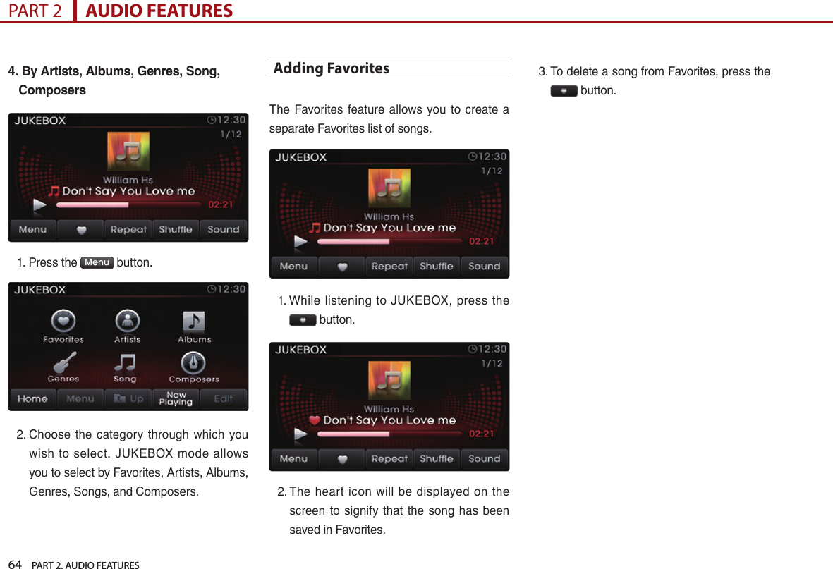 64    PART 2. AUDIO FEATURESPART 2      AUDIO FEATURES4.  By Artists, Albums, Genres, Song, Composers1.  Press the  Menu  button. 2.  Choose  the  category  through which  you wish  to select.  JUKEBOX  mode  allows you to select by Favorites, Artists, Albums, Genres, Songs, and Composers.Adding FavoritesThe  Favorites  feature allows you  to  create a separate Favorites list of songs.1.  While  listening  to  JUKEBOX,  press  the  button. 2.  The heart icon  will  be displayed  on the screen  to  signify  that the song has been saved in Favorites.3.  To delete a song from Favorites, press the  button.