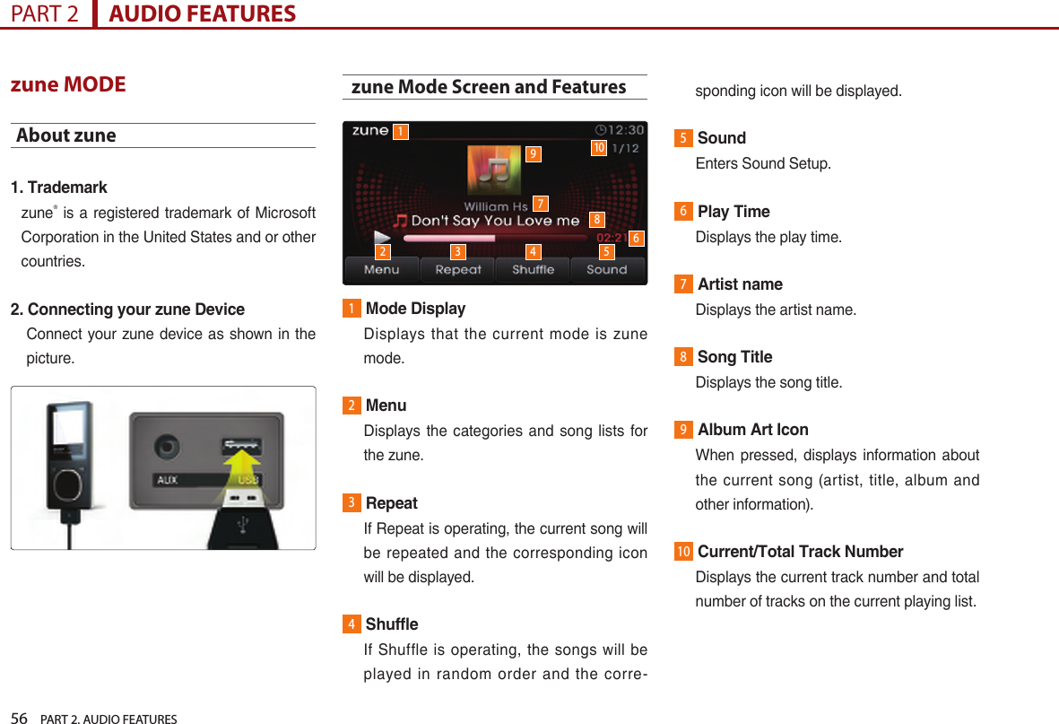 56    PART 2. AUDIO FEATURESPART 2      AUDIO FEATURESzune MODEAbout zune1. Trademarkzune® is a registered trademark of Microsoft Corporation in the United States and or other countries.2. Connecting your zune DeviceConnect  your zune device as shown  in the picture. zune Mode Screen and Features1Mode Display   Displays  that  the  current  mode  is  zune mode.2Menu   Displays the  categories and  song lists  for the zune.3Repeat   If Repeat is operating, the current song will be  repeated  and the corresponding icon will be displayed.4Shuffle    If  Shuffle is  operating,  the  songs  will  be played  in  random  order  and  the  corre-sponding icon will be displayed.5Sound  Enters Sound Setup.6Play Time  Displays the play time.7Artist name  Displays the artist name.8Song Title  Displays the song title.9Album Art Icon   When pressed, displays information  about the current song (artist,  title,  album and other information).10Current/Total Track Number   Displays the current track number and total number of tracks on the current playing list. 12 3 4 5679108