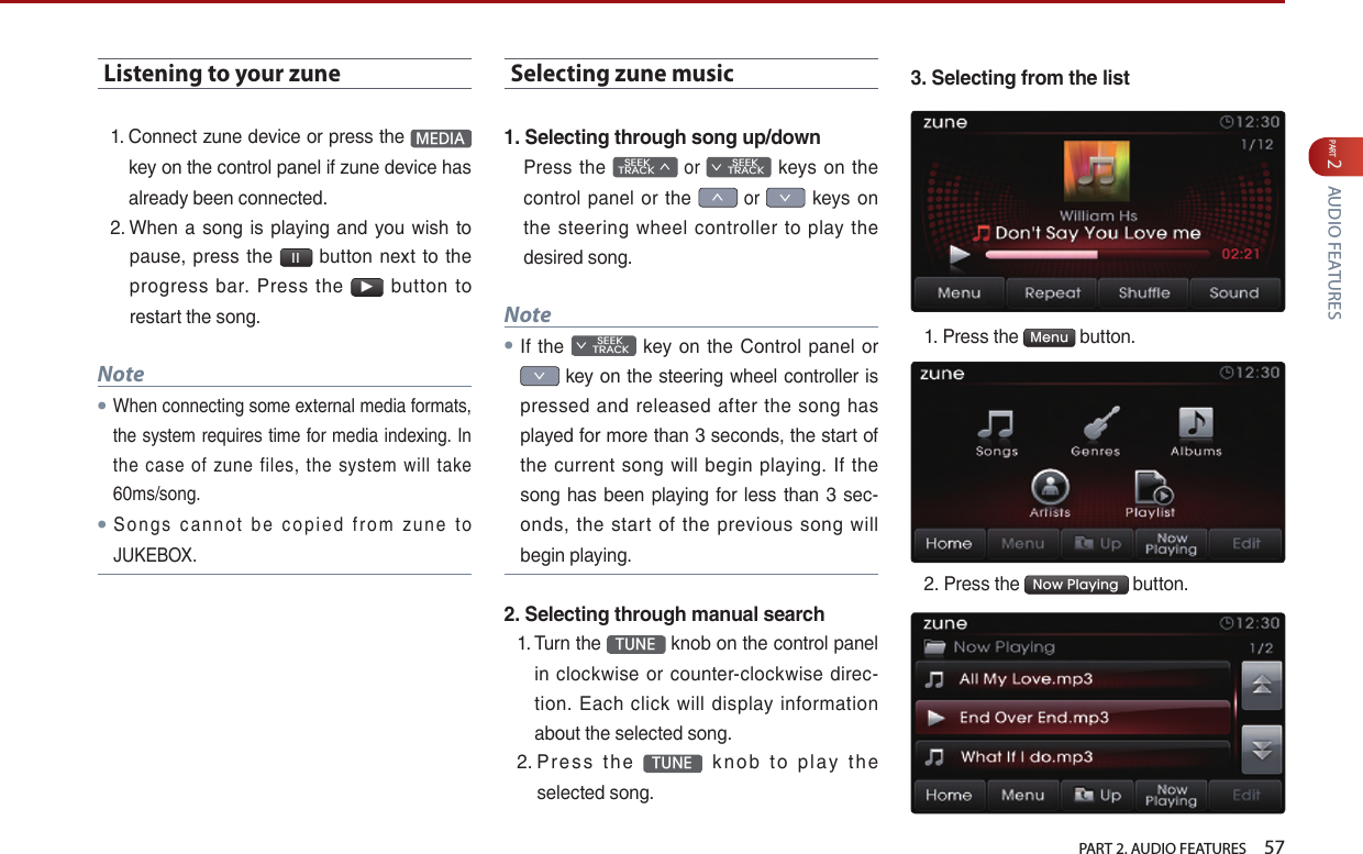   PART 2. AUDIO FEATURES    57PART 2 AUDIO FEATURESListening to your zune1.  Connect zune device or press the  MEDIA  key on the control panel if zune device has already been connected.2.  When  a song  is playing and  you wish to pause,  press  the  l l  button  next  to the progress  bar.  Press  the ▶  button  to restart the song.Note●When connecting some external media formats, the system requires time for media indexing. In the  case  of  zune  files,  the  system  will  take 60ms/song.●S o n g s  ca nn o t  be  co p i ed  fro m  zu ne  to JUKEBOX.Selecting zune music1. Selecting through song up/downPress the    SEEK TRACK ∧ or         SEEK ∨ TRACK  keys  on  the control panel or the ∧ or ∨ keys on the  steering  wheel  controller  to play  the desired song.Note●If the         SEEK ∨ TRACK  key  on  the  Control panel or ∨ key on the steering wheel controller is pressed and  released after  the song  has played for more than 3 seconds, the start of the  current song  will  begin  playing. If the song has been playing  for less than 3  sec-onds,  the  start  of  the  previous  song  will begin playing.2. Selecting through manual search1.  Turn the  TUNE  knob on the control panel in  clockwise  or counter-clockwise  direc-tion.  Each  click  will  display information about the selected song.2.  Pr es s  t h e  TUNE   kn o b  to  pl ay  th e selected song.3. Selecting from the list1.  Press the  Menu  button.2. Press the  Now Playing  button.